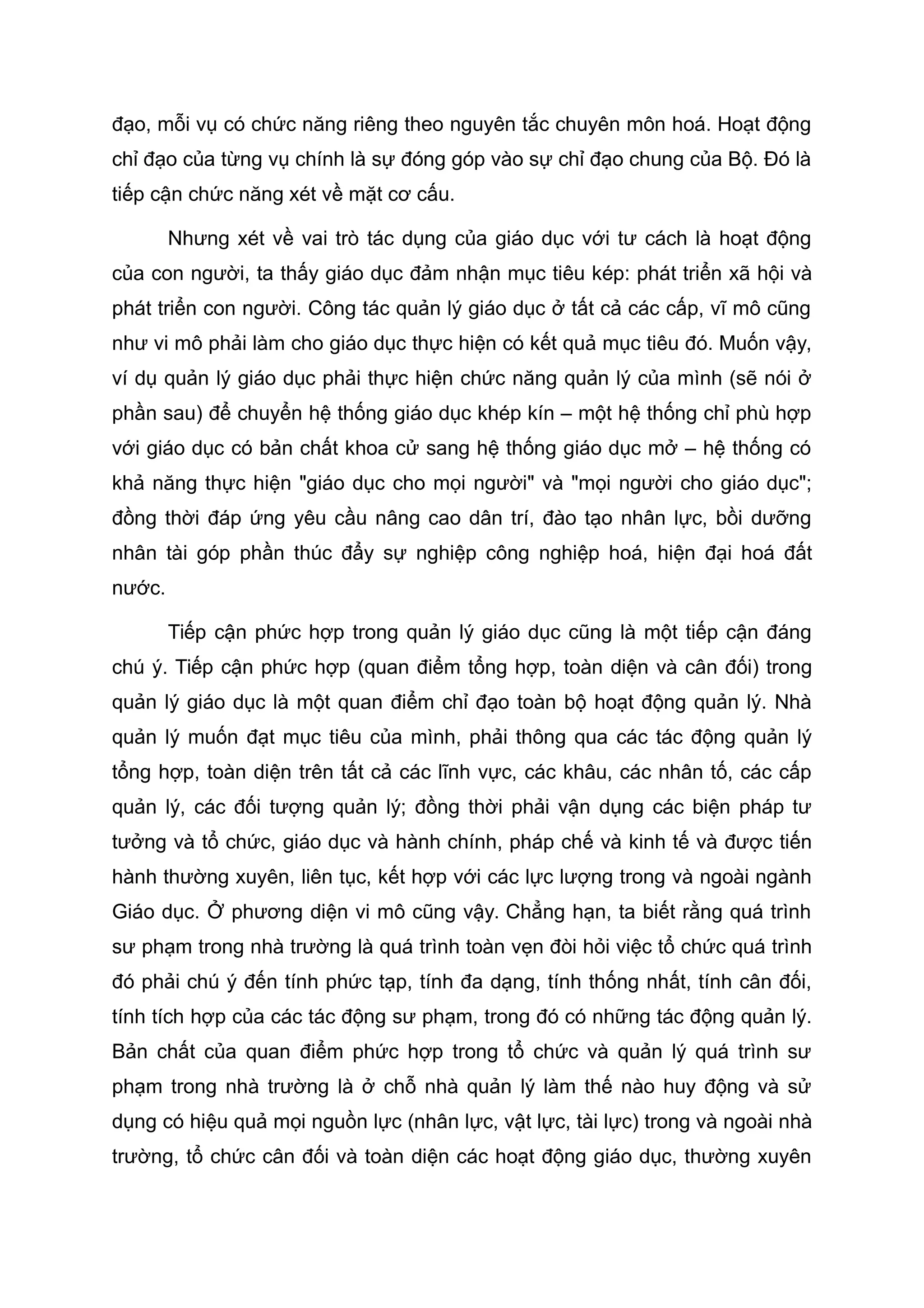đạo, mỗi vụ có chức năng riêng theo nguyên tắc chuyên môn hoá. Hoạt động
chỉ đạo của từng vụ chính là sự đóng góp vào sự chỉ đạo chung của Bộ. Đó là
tiếp cận chức năng xét về mặt cơ cấu.
Nhưng xét về vai trò tác dụng của giáo dục với tư cách là hoạt động
của con người, ta thấy giáo dục đảm nhận mục tiêu kép: phát triển xã hội và
phát triển con người. Công tác quản lý giáo dục ở tất cả các cấp, vĩ mô cũng
như vi mô phải làm cho giáo dục thực hiện có kết quả mục tiêu đó. Muốn vậy,
ví dụ quản lý giáo dục phải thực hiện chức năng quản lý của mình (sẽ nói ở
phần sau) để chuyển hệ thống giáo dục khép kín – một hệ thống chỉ phù hợp
với giáo dục có bản chất khoa cử sang hệ thống giáo dục mở – hệ thống có
khả năng thực hiện "giáo dục cho mọi người" và "mọi người cho giáo dục";
đồng thời đáp ứng yêu cầu nâng cao dân trí, đào tạo nhân lực, bồi dưỡng
nhân tài góp phần thúc đẩy sự nghiệp công nghiệp hoá, hiện đại hoá đất
nước.
Tiếp cận phức hợp trong quản lý giáo dục cũng là một tiếp cận đáng
chú ý. Tiếp cận phức hợp (quan điểm tổng hợp, toàn diện và cân đối) trong
quản lý giáo dục là một quan điểm chỉ đạo toàn bộ hoạt động quản lý. Nhà
quản lý muốn đạt mục tiêu của mình, phải thông qua các tác động quản lý
tổng hợp, toàn diện trên tất cả các lĩnh vực, các khâu, các nhân tố, các cấp
quản lý, các đối tượng quản lý; đồng thời phải vận dụng các biện pháp tư
tưởng và tổ chức, giáo dục và hành chính, pháp chế và kinh tế và được tiến
hành thường xuyên, liên tục, kết hợp với các lực lượng trong và ngoài ngành
Giáo dục. Ở phương diện vi mô cũng vậy. Chẳng hạn, ta biết rằng quá trình
sư phạm trong nhà trường là quá trình toàn vẹn đòi hỏi việc tổ chức quá trình
đó phải chú ý đến tính phức tạp, tính đa dạng, tính thống nhất, tính cân đối,
tính tích hợp của các tác động sư phạm, trong đó có những tác động quản lý.
Bản chất của quan điểm phức hợp trong tổ chức và quản lý quá trình sư
phạm trong nhà trường là ở chỗ nhà quản lý làm thế nào huy động và sử
dụng có hiệu quả mọi nguồn lực (nhân lực, vật lực, tài lực) trong và ngoài nhà
trường, tổ chức cân đối và toàn diện các hoạt động giáo dục, thường xuyên
 