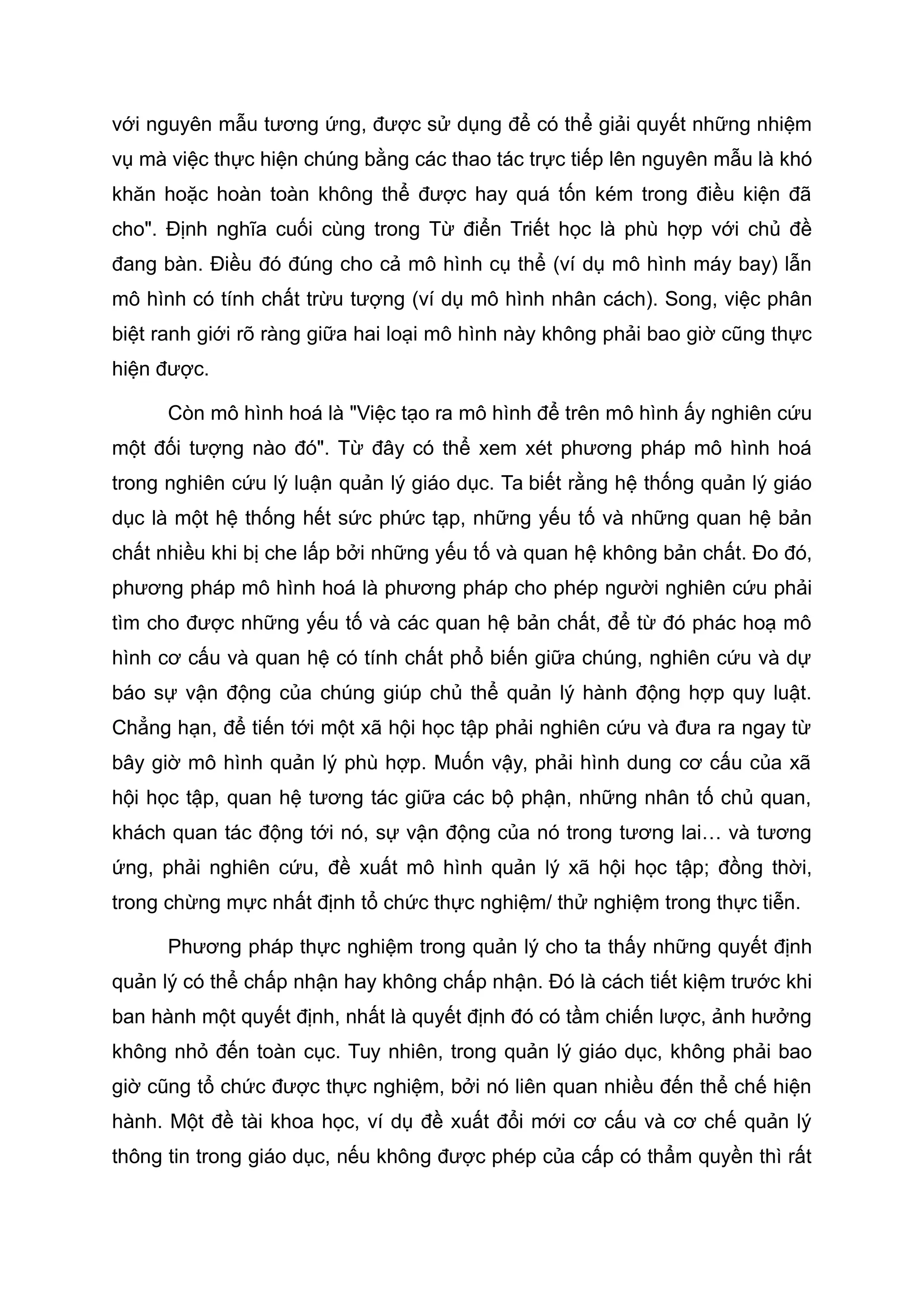 với nguyên mẫu tương ứng, được sử dụng để có thể giải quyết những nhiệm
vụ mà việc thực hiện chúng bằng các thao tác trực tiếp lên nguyên mẫu là khó
khăn hoặc hoàn toàn không thể được hay quá tốn kém trong điều kiện đã
cho". Định nghĩa cuối cùng trong Từ điển Triết học là phù hợp với chủ đề
đang bàn. Điều đó đúng cho cả mô hình cụ thể (ví dụ mô hình máy bay) lẫn
mô hình có tính chất trừu tượng (ví dụ mô hình nhân cách). Song, việc phân
biệt ranh giới rõ ràng giữa hai loại mô hình này không phải bao giờ cũng thực
hiện được.
Còn mô hình hoá là "Việc tạo ra mô hình để trên mô hình ấy nghiên cứu
một đối tượng nào đó". Từ đây có thể xem xét phương pháp mô hình hoá
trong nghiên cứu lý luận quản lý giáo dục. Ta biết rằng hệ thống quản lý giáo
dục là một hệ thống hết sức phức tạp, những yếu tố và những quan hệ bản
chất nhiều khi bị che lấp bởi những yếu tố và quan hệ không bản chất. Đo đó,
phương pháp mô hình hoá là phương pháp cho phép người nghiên cứu phải
tìm cho được những yếu tố và các quan hệ bản chất, để từ đó phác hoạ mô
hình cơ cấu và quan hệ có tính chất phổ biến giữa chúng, nghiên cứu và dự
báo sự vận động của chúng giúp chủ thể quản lý hành động hợp quy luật.
Chẳng hạn, để tiến tới một xã hội học tập phải nghiên cứu và đưa ra ngay từ
bây giờ mô hình quản lý phù hợp. Muốn vậy, phải hình dung cơ cấu của xã
hội học tập, quan hệ tương tác giữa các bộ phận, những nhân tố chủ quan,
khách quan tác động tới nó, sự vận động của nó trong tương lai… và tương
ứng, phải nghiên cứu, đề xuất mô hình quản lý xã hội học tập; đồng thời,
trong chừng mực nhất định tổ chức thực nghiệm/ thử nghiệm trong thực tiễn.
Phương pháp thực nghiệm trong quản lý cho ta thấy những quyết định
quản lý có thể chấp nhận hay không chấp nhận. Đó là cách tiết kiệm trước khi
ban hành một quyết định, nhất là quyết định đó có tầm chiến lược, ảnh hưởng
không nhỏ đến toàn cục. Tuy nhiên, trong quản lý giáo dục, không phải bao
giờ cũng tổ chức được thực nghiệm, bởi nó liên quan nhiều đến thể chế hiện
hành. Một đề tài khoa học, ví dụ đề xuất đổi mới cơ cấu và cơ chế quản lý
thông tin trong giáo dục, nếu không được phép của cấp có thẩm quyền thì rất
 