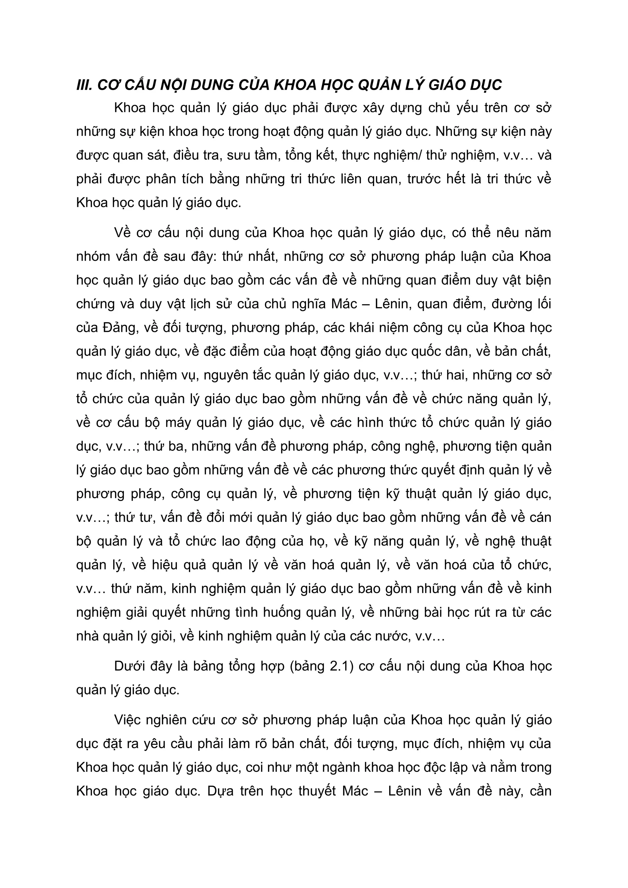 III. CƠ CẤU NỘI DUNG CỦA KHOA HỌC QUẢN LÝ GIÁO DỤC
Khoa học quản lý giáo dục phải được xây dựng chủ yếu trên cơ sở
những sự kiện khoa học trong hoạt động quản lý giáo dục. Những sự kiện này
được quan sát, điều tra, sưu tầm, tổng kết, thực nghiệm/ thử nghiệm, v.v… và
phải được phân tích bằng những tri thức liên quan, trước hết là tri thức về
Khoa học quản lý giáo dục.
Về cơ cấu nội dung của Khoa học quản lý giáo dục, có thể nêu năm
nhóm vấn đề sau đây: thứ nhất, những cơ sở phương pháp luận của Khoa
học quản lý giáo dục bao gồm các vấn đề về những quan điểm duy vật biện
chứng và duy vật lịch sử của chủ nghĩa Mác – Lênin, quan điểm, đường lối
của Đảng, về đối tượng, phương pháp, các khái niệm công cụ của Khoa học
quản lý giáo dục, về đặc điểm của hoạt động giáo dục quốc dân, về bản chất,
mục đích, nhiệm vụ, nguyên tắc quản lý giáo dục, v.v…; thứ hai, những cơ sở
tổ chức của quản lý giáo dục bao gồm những vấn đề về chức năng quản lý,
về cơ cấu bộ máy quản lý giáo dục, về các hình thức tổ chức quản lý giáo
dục, v.v…; thứ ba, những vấn đề phương pháp, công nghệ, phương tiện quản
lý giáo dục bao gồm những vấn đề về các phương thức quyết định quản lý về
phương pháp, công cụ quản lý, về phương tiện kỹ thuật quản lý giáo dục,
v.v…; thứ tư, vấn đề đổi mới quản lý giáo dục bao gồm những vấn đề về cán
bộ quản lý và tổ chức lao động của họ, về kỹ năng quản lý, về nghệ thuật
quản lý, về hiệu quả quản lý về văn hoá quản lý, về văn hoá của tổ chức,
v.v… thứ năm, kinh nghiệm quản lý giáo dục bao gồm những vấn đề về kinh
nghiệm giải quyết những tình huống quản lý, về những bài học rút ra từ các
nhà quản lý giỏi, về kinh nghiệm quản lý của các nước, v.v…
Dưới đây là bảng tổng hợp (bảng 2.1) cơ cấu nội dung của Khoa học
quản lý giáo dục.
Việc nghiên cứu cơ sở phương pháp luận của Khoa học quản lý giáo
dục đặt ra yêu cầu phải làm rõ bản chất, đối tượng, mục đích, nhiệm vụ của
Khoa học quản lý giáo dục, coi như một ngành khoa học độc lập và nằm trong
Khoa học giáo dục. Dựa trên học thuyết Mác – Lênin về vấn đề này, cần
 