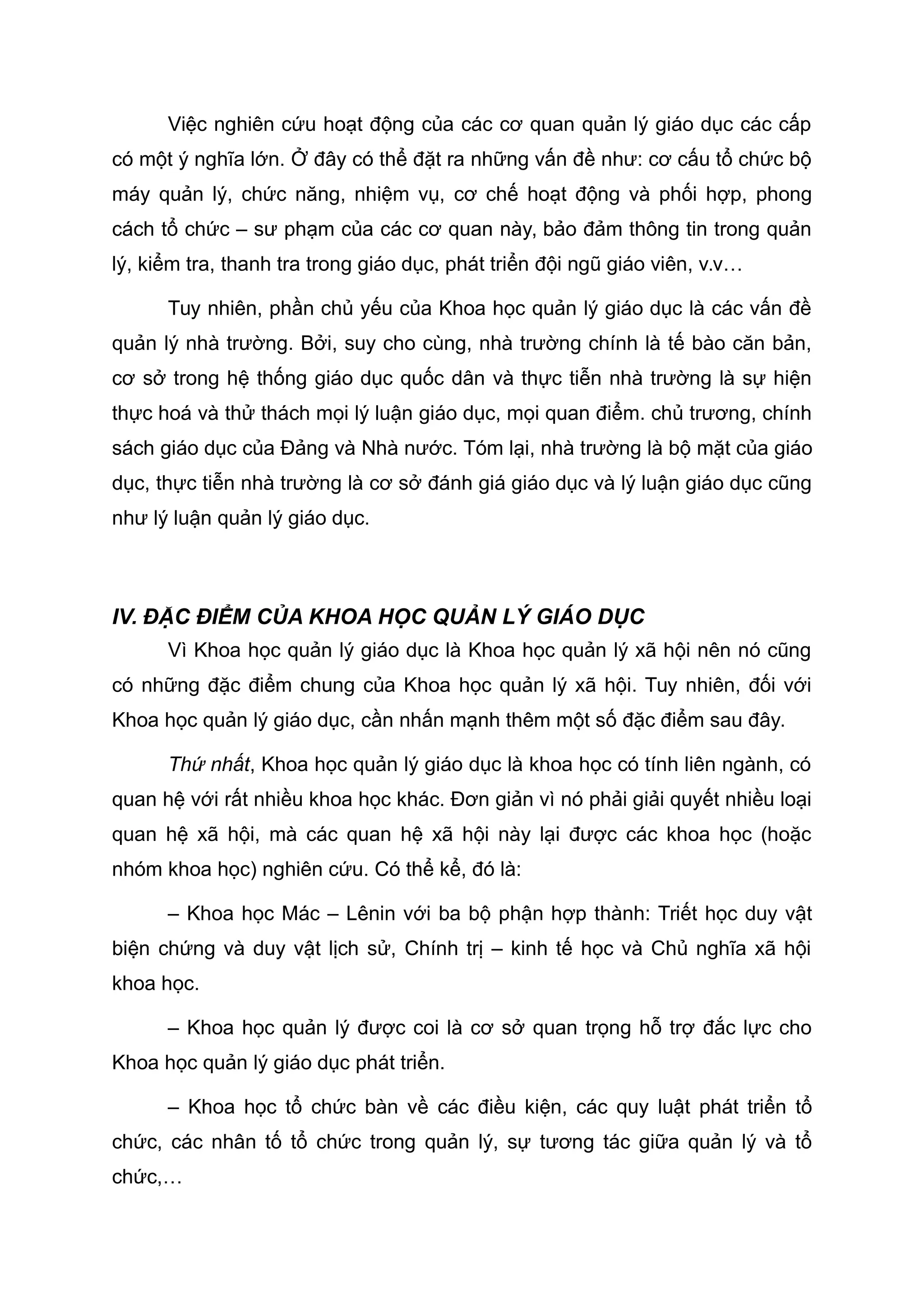 Việc nghiên cứu hoạt động của các cơ quan quản lý giáo dục các cấp
có một ý nghĩa lớn. Ở đây có thể đặt ra những vấn đề như: cơ cấu tổ chức bộ
máy quản lý, chức năng, nhiệm vụ, cơ chế hoạt động và phối hợp, phong
cách tổ chức – sư phạm của các cơ quan này, bảo đảm thông tin trong quản
lý, kiểm tra, thanh tra trong giáo dục, phát triển đội ngũ giáo viên, v.v…
Tuy nhiên, phần chủ yếu của Khoa học quản lý giáo dục là các vấn đề
quản lý nhà trường. Bởi, suy cho cùng, nhà trường chính là tế bào căn bản,
cơ sở trong hệ thống giáo dục quốc dân và thực tiễn nhà trường là sự hiện
thực hoá và thử thách mọi lý luận giáo dục, mọi quan điểm. chủ trương, chính
sách giáo dục của Đảng và Nhà nước. Tóm lại, nhà trường là bộ mặt của giáo
dục, thực tiễn nhà trường là cơ sở đánh giá giáo dục và lý luận giáo dục cũng
như lý luận quản lý giáo dục.
IV. ĐẶC ĐIỂM CỦA KHOA HỌC QUẢN LÝ GIÁO DỤC
Vì Khoa học quản lý giáo dục là Khoa học quản lý xã hội nên nó cũng
có những đặc điểm chung của Khoa học quản lý xã hội. Tuy nhiên, đối với
Khoa học quản lý giáo dục, cần nhấn mạnh thêm một số đặc điểm sau đây.
Thứ nhất, Khoa học quản lý giáo dục là khoa học có tính liên ngành, có
quan hệ với rất nhiều khoa học khác. Đơn giản vì nó phải giải quyết nhiều loại
quan hệ xã hội, mà các quan hệ xã hội này lại được các khoa học (hoặc
nhóm khoa học) nghiên cứu. Có thể kể, đó là:
– Khoa học Mác – Lênin với ba bộ phận hợp thành: Triết học duy vật
biện chứng và duy vật lịch sử, Chính trị – kinh tế học và Chủ nghĩa xã hội
khoa học.
– Khoa học quản lý được coi là cơ sở quan trọng hỗ trợ đắc lực cho
Khoa học quản lý giáo dục phát triển.
– Khoa học tổ chức bàn về các điều kiện, các quy luật phát triển tổ
chức, các nhân tố tổ chức trong quản lý, sự tương tác giữa quản lý và tổ
chức,…
 
