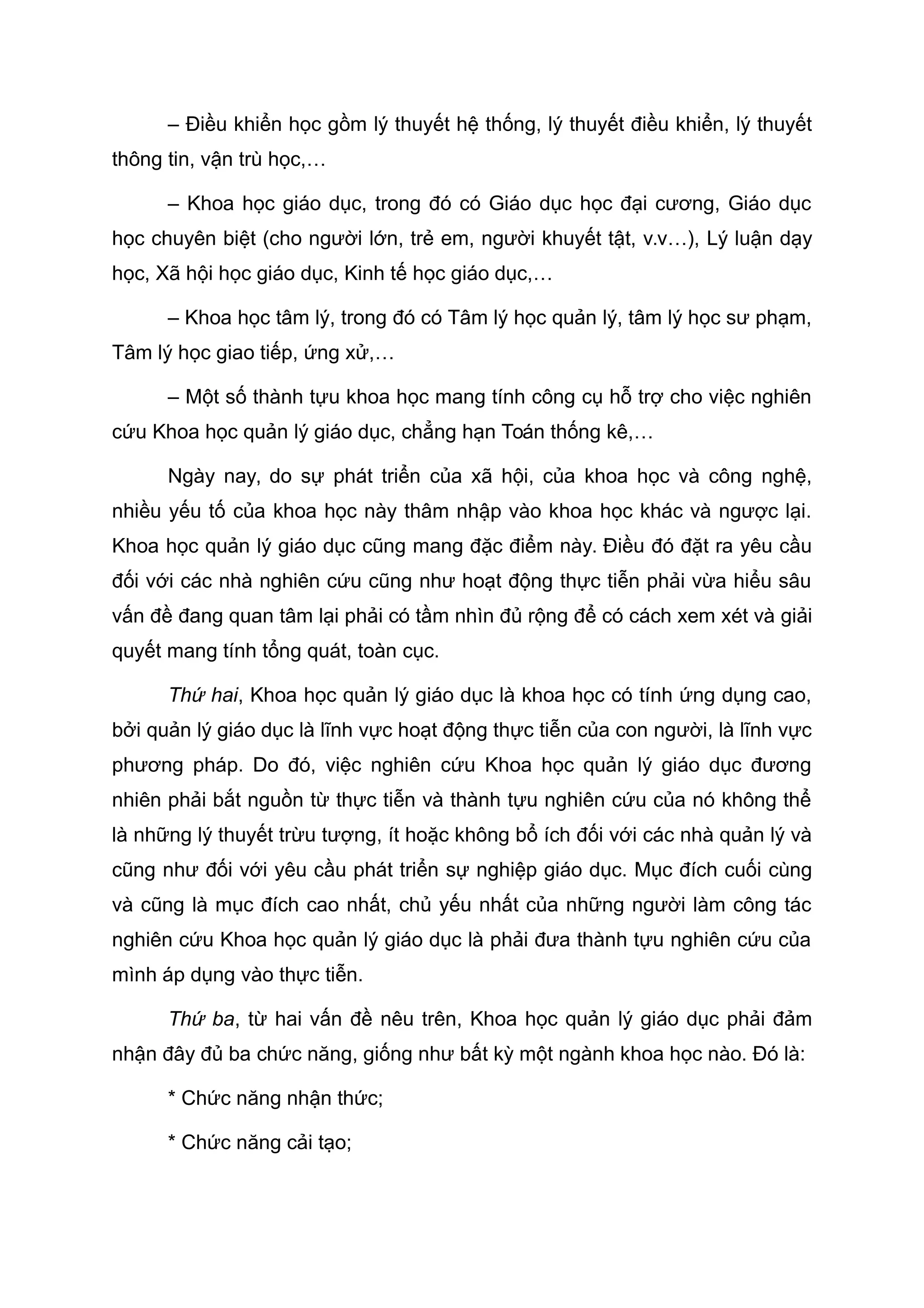 – Điều khiển học gồm lý thuyết hệ thống, lý thuyết điều khiển, lý thuyết
thông tin, vận trù học,…
– Khoa học giáo dục, trong đó có Giáo dục học đại cương, Giáo dục
học chuyên biệt (cho người lớn, trẻ em, người khuyết tật, v.v…), Lý luận dạy
học, Xã hội học giáo dục, Kinh tế học giáo dục,…
– Khoa học tâm lý, trong đó có Tâm lý học quản lý, tâm lý học sư phạm,
Tâm lý học giao tiếp, ứng xử,…
– Một số thành tựu khoa học mang tính công cụ hỗ trợ cho việc nghiên
cứu Khoa học quản lý giáo dục, chẳng hạn Toán thống kê,…
Ngày nay, do sự phát triển của xã hội, của khoa học và công nghệ,
nhiều yếu tố của khoa học này thâm nhập vào khoa học khác và ngược lại.
Khoa học quản lý giáo dục cũng mang đặc điểm này. Điều đó đặt ra yêu cầu
đối với các nhà nghiên cứu cũng như hoạt động thực tiễn phải vừa hiểu sâu
vấn đề đang quan tâm lại phải có tầm nhìn đủ rộng để có cách xem xét và giải
quyết mang tính tổng quát, toàn cục.
Thứ hai, Khoa học quản lý giáo dục là khoa học có tính ứng dụng cao,
bởi quản lý giáo dục là lĩnh vực hoạt động thực tiễn của con người, là lĩnh vực
phương pháp. Do đó, việc nghiên cứu Khoa học quản lý giáo dục đương
nhiên phải bắt nguồn từ thực tiễn và thành tựu nghiên cứu của nó không thể
là những lý thuyết trừu tượng, ít hoặc không bổ ích đối với các nhà quản lý và
cũng như đối với yêu cầu phát triển sự nghiệp giáo dục. Mục đích cuối cùng
và cũng là mục đích cao nhất, chủ yếu nhất của những người làm công tác
nghiên cứu Khoa học quản lý giáo dục là phải đưa thành tựu nghiên cứu của
mình áp dụng vào thực tiễn.
Thứ ba, từ hai vấn đề nêu trên, Khoa học quản lý giáo dục phải đảm
nhận đây đủ ba chức năng, giống như bất kỳ một ngành khoa học nào. Đó là:
* Chức năng nhận thức;
* Chức năng cải tạo;
 