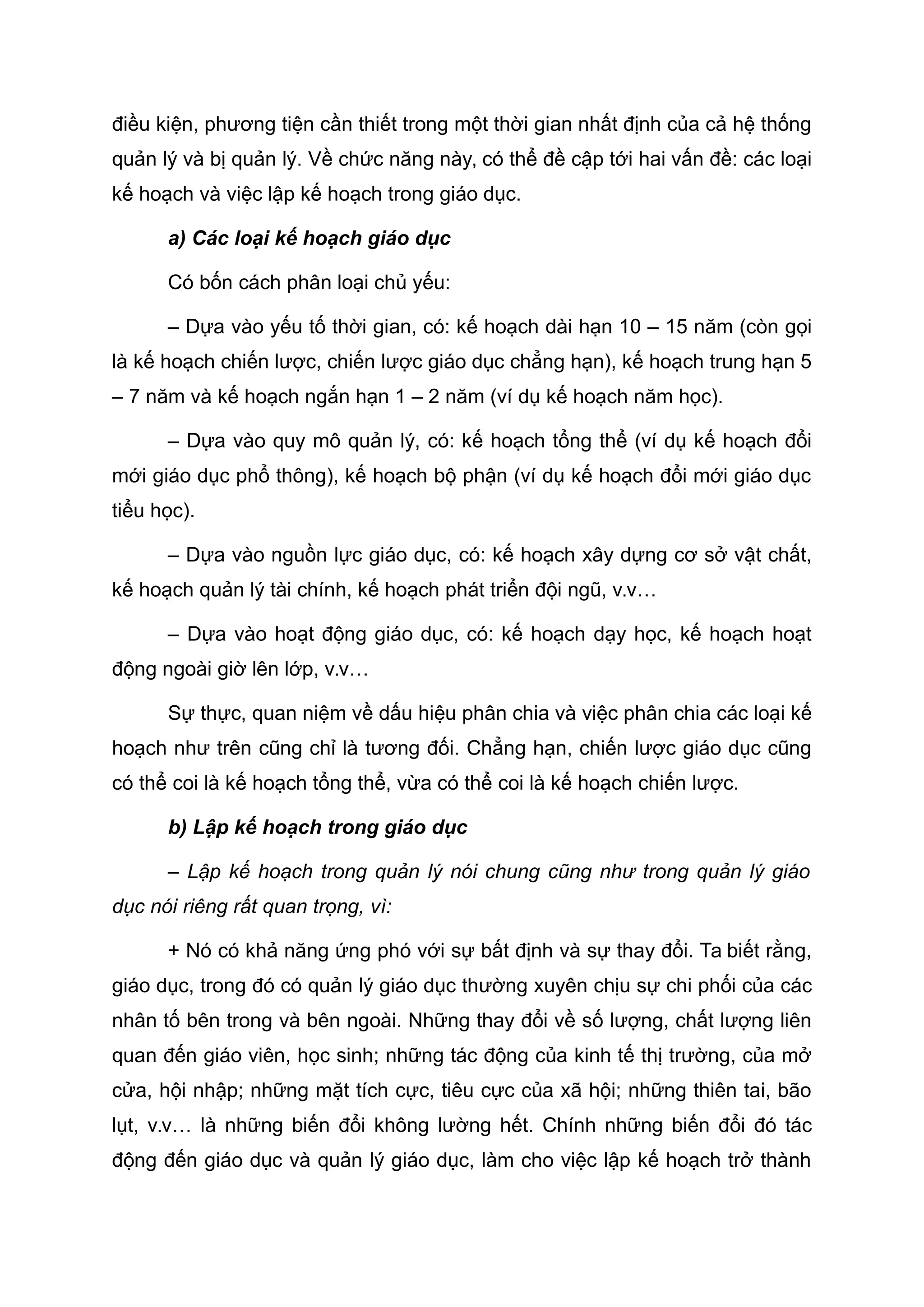 điều kiện, phương tiện cần thiết trong một thời gian nhất định của cả hệ thống
quản lý và bị quản lý. Về chức năng này, có thể đề cập tới hai vấn đề: các loại
kế hoạch và việc lập kế hoạch trong giáo dục.
a) Các loại kế hoạch giáo dục
Có bốn cách phân loại chủ yếu:
– Dựa vào yếu tố thời gian, có: kế hoạch dài hạn 10 – 15 năm (còn gọi
là kế hoạch chiến lược, chiến lược giáo dục chẳng hạn), kế hoạch trung hạn 5
– 7 năm và kế hoạch ngắn hạn 1 – 2 năm (ví dụ kế hoạch năm học).
– Dựa vào quy mô quản lý, có: kế hoạch tổng thể (ví dụ kế hoạch đổi
mới giáo dục phổ thông), kế hoạch bộ phận (ví dụ kế hoạch đổi mới giáo dục
tiểu học).
– Dựa vào nguồn lực giáo dục, có: kế hoạch xây dựng cơ sở vật chất,
kế hoạch quản lý tài chính, kế hoạch phát triển đội ngũ, v.v…
– Dựa vào hoạt động giáo dục, có: kế hoạch dạy học, kế hoạch hoạt
động ngoài giờ lên lớp, v.v…
Sự thực, quan niệm về dấu hiệu phân chia và việc phân chia các loại kế
hoạch như trên cũng chỉ là tương đối. Chẳng hạn, chiến lược giáo dục cũng
có thể coi là kế hoạch tổng thể, vừa có thể coi là kế hoạch chiến lược.
b) Lập kế hoạch trong giáo dục
– Lập kế hoạch trong quản lý nói chung cũng như trong quản lý giáo
dục nói riêng rất quan trọng, vì:
+ Nó có khả năng ứng phó với sự bất định và sự thay đổi. Ta biết rằng,
giáo dục, trong đó có quản lý giáo dục thường xuyên chịu sự chi phối của các
nhân tố bên trong và bên ngoài. Những thay đổi về số lượng, chất lượng liên
quan đến giáo viên, học sinh; những tác động của kinh tế thị trường, của mở
cửa, hội nhập; những mặt tích cực, tiêu cực của xã hội; những thiên tai, bão
lụt, v.v… là những biến đổi không lường hết. Chính những biến đổi đó tác
động đến giáo dục và quản lý giáo dục, làm cho việc lập kế hoạch trở thành
 