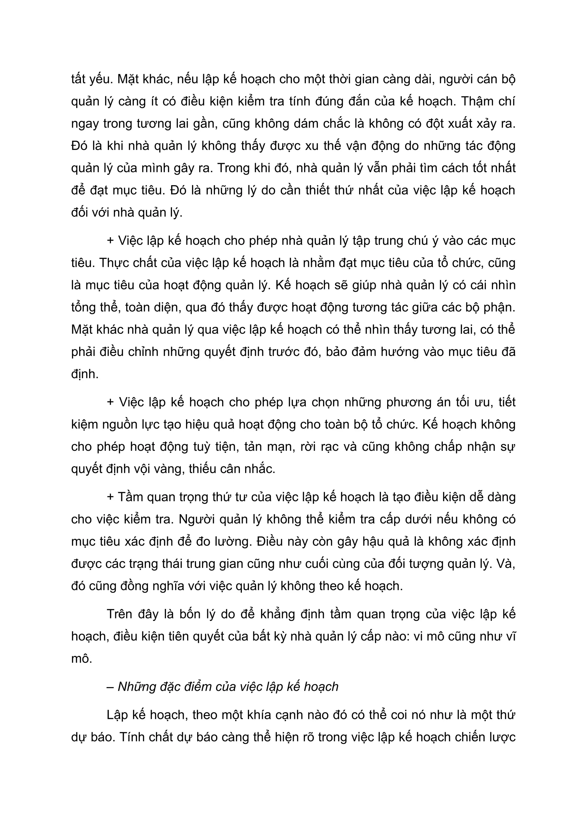 tất yếu. Mặt khác, nếu lập kế hoạch cho một thời gian càng dài, người cán bộ
quản lý càng ít có điều kiện kiểm tra tính đúng đắn của kế hoạch. Thậm chí
ngay trong tương lai gần, cũng không dám chắc là không có đột xuất xảy ra.
Đó là khi nhà quản lý không thấy được xu thế vận động do những tác động
quản lý của mình gây ra. Trong khi đó, nhà quản lý vẫn phải tìm cách tốt nhất
để đạt mục tiêu. Đó là những lý do cần thiết thứ nhất của việc lập kế hoạch
đối với nhà quản lý.
+ Việc lập kế hoạch cho phép nhà quản lý tập trung chú ý vào các mục
tiêu. Thực chất của việc lập kế hoạch là nhằm đạt mục tiêu của tổ chức, cũng
là mục tiêu của hoạt động quản lý. Kế hoạch sẽ giúp nhà quản lý có cái nhìn
tổng thể, toàn diện, qua đó thấy được hoạt động tương tác giữa các bộ phận.
Mặt khác nhà quản lý qua việc lập kế hoạch có thể nhìn thấy tương lai, có thể
phải điều chỉnh những quyết định trước đó, bảo đảm hướng vào mục tiêu đã
định.
+ Việc lập kế hoạch cho phép lựa chọn những phương án tối ưu, tiết
kiệm nguồn lực tạo hiệu quả hoạt động cho toàn bộ tổ chức. Kế hoạch không
cho phép hoạt động tuỳ tiện, tản mạn, rời rạc và cũng không chấp nhận sự
quyết định vội vàng, thiếu cân nhắc.
+ Tầm quan trọng thứ tư của việc lập kế hoạch là tạo điều kiện dễ dàng
cho việc kiểm tra. Người quản lý không thể kiểm tra cấp dưới nếu không có
mục tiêu xác định để đo lường. Điều này còn gây hậu quả là không xác định
được các trạng thái trung gian cũng như cuối cùng của đối tượng quản lý. Và,
đó cũng đồng nghĩa với việc quản lý không theo kế hoạch.
Trên đây là bốn lý do để khẳng định tầm quan trọng của việc lập kế
hoạch, điều kiện tiên quyết của bất kỳ nhà quản lý cấp nào: vi mô cũng như vĩ
mô.
– Những đặc điểm của việc lập kế hoạch
Lập kế hoạch, theo một khía cạnh nào đó có thể coi nó như là một thứ
dự báo. Tính chất dự báo càng thể hiện rõ trong việc lập kế hoạch chiến lược
 
