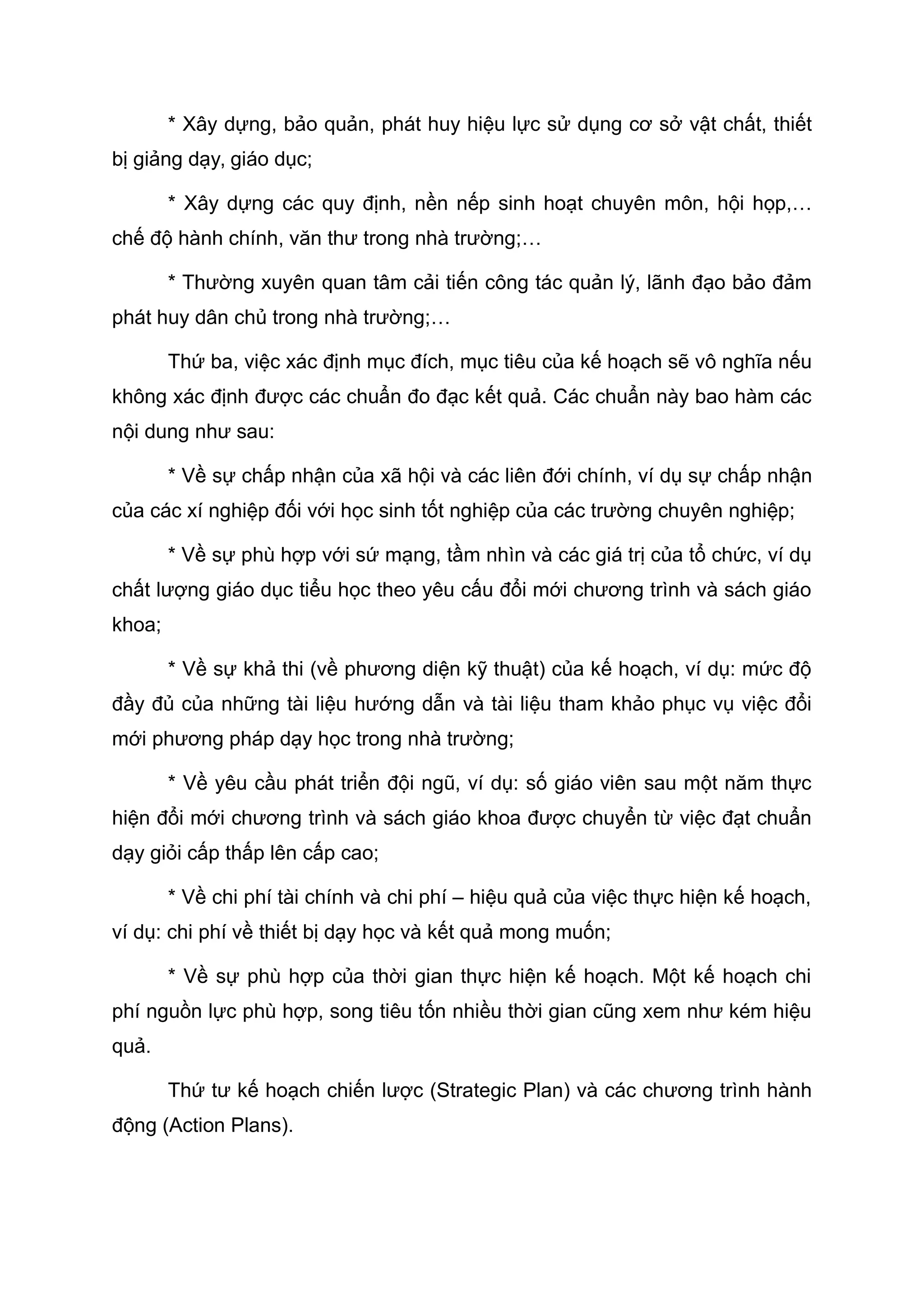 * Xây dựng, bảo quản, phát huy hiệu lực sử dụng cơ sở vật chất, thiết
bị giảng dạy, giáo dục;
* Xây dựng các quy định, nền nếp sinh hoạt chuyên môn, hội họp,…
chế độ hành chính, văn thư trong nhà trường;…
* Thường xuyên quan tâm cải tiến công tác quản lý, lãnh đạo bảo đảm
phát huy dân chủ trong nhà trường;…
Thứ ba, việc xác định mục đích, mục tiêu của kế hoạch sẽ vô nghĩa nếu
không xác định được các chuẩn đo đạc kết quả. Các chuẩn này bao hàm các
nội dung như sau:
* Về sự chấp nhận của xã hội và các liên đới chính, ví dụ sự chấp nhận
của các xí nghiệp đối với học sinh tốt nghiệp của các trường chuyên nghiệp;
* Về sự phù hợp với sứ mạng, tầm nhìn và các giá trị của tổ chức, ví dụ
chất lượng giáo dục tiểu học theo yêu cấu đổi mới chương trình và sách giáo
khoa;
* Về sự khả thi (về phương diện kỹ thuật) của kế hoạch, ví dụ: mức độ
đầy đủ của những tài liệu hướng dẫn và tài liệu tham khảo phục vụ việc đổi
mới phương pháp dạy học trong nhà trường;
* Về yêu cầu phát triển đội ngũ, ví dụ: số giáo viên sau một năm thực
hiện đổi mới chương trình và sách giáo khoa được chuyển từ việc đạt chuẩn
dạy giỏi cấp thấp lên cấp cao;
* Về chi phí tài chính và chi phí – hiệu quả của việc thực hiện kế hoạch,
ví dụ: chi phí về thiết bị dạy học và kết quả mong muốn;
* Về sự phù hợp của thời gian thực hiện kế hoạch. Một kế hoạch chi
phí nguồn lực phù hợp, song tiêu tốn nhiều thời gian cũng xem như kém hiệu
quả.
Thứ tư kế hoạch chiến lược (Strategic Plan) và các chương trình hành
động (Action Plans).
 