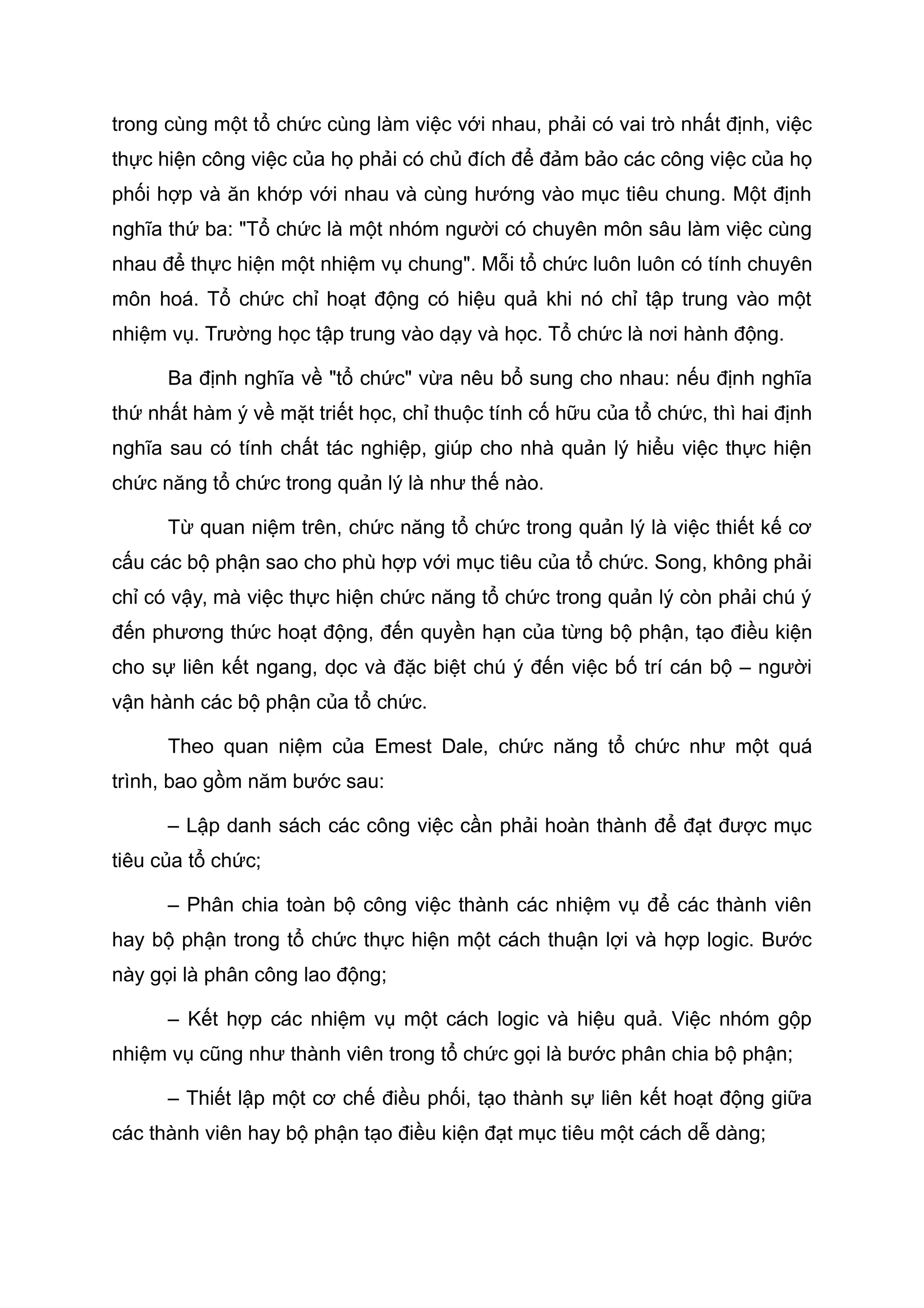 trong cùng một tổ chức cùng làm việc với nhau, phải có vai trò nhất định, việc
thực hiện công việc của họ phải có chủ đích để đảm bảo các công việc của họ
phối hợp và ăn khớp với nhau và cùng hướng vào mục tiêu chung. Một định
nghĩa thứ ba: "Tổ chức là một nhóm người có chuyên môn sâu làm việc cùng
nhau để thực hiện một nhiệm vụ chung". Mỗi tổ chức luôn luôn có tính chuyên
môn hoá. Tổ chức chỉ hoạt động có hiệu quả khi nó chỉ tập trung vào một
nhiệm vụ. Trường học tập trung vào dạy và học. Tổ chức là nơi hành động.
Ba định nghĩa về "tổ chức" vừa nêu bổ sung cho nhau: nếu định nghĩa
thứ nhất hàm ý về mặt triết học, chỉ thuộc tính cố hữu của tổ chức, thì hai định
nghĩa sau có tính chất tác nghiệp, giúp cho nhà quản lý hiểu việc thực hiện
chức năng tổ chức trong quản lý là như thế nào.
Từ quan niệm trên, chức năng tổ chức trong quản lý là việc thiết kế cơ
cấu các bộ phận sao cho phù hợp với mục tiêu của tổ chức. Song, không phải
chỉ có vậy, mà việc thực hiện chức năng tổ chức trong quản lý còn phải chú ý
đến phương thức hoạt động, đến quyền hạn của từng bộ phận, tạo điều kiện
cho sự liên kết ngang, dọc và đặc biệt chú ý đến việc bố trí cán bộ – người
vận hành các bộ phận của tổ chức.
Theo quan niệm của Emest Dale, chức năng tổ chức như một quá
trình, bao gồm năm bước sau:
– Lập danh sách các công việc cần phải hoàn thành để đạt được mục
tiêu của tổ chức;
– Phân chia toàn bộ công việc thành các nhiệm vụ để các thành viên
hay bộ phận trong tổ chức thực hiện một cách thuận lợi và hợp logic. Bước
này gọi là phân công lao động;
– Kết hợp các nhiệm vụ một cách logic và hiệu quả. Việc nhóm gộp
nhiệm vụ cũng như thành viên trong tổ chức gọi là bước phân chia bộ phận;
– Thiết lập một cơ chế điều phối, tạo thành sự liên kết hoạt động giữa
các thành viên hay bộ phận tạo điều kiện đạt mục tiêu một cách dễ dàng;
 