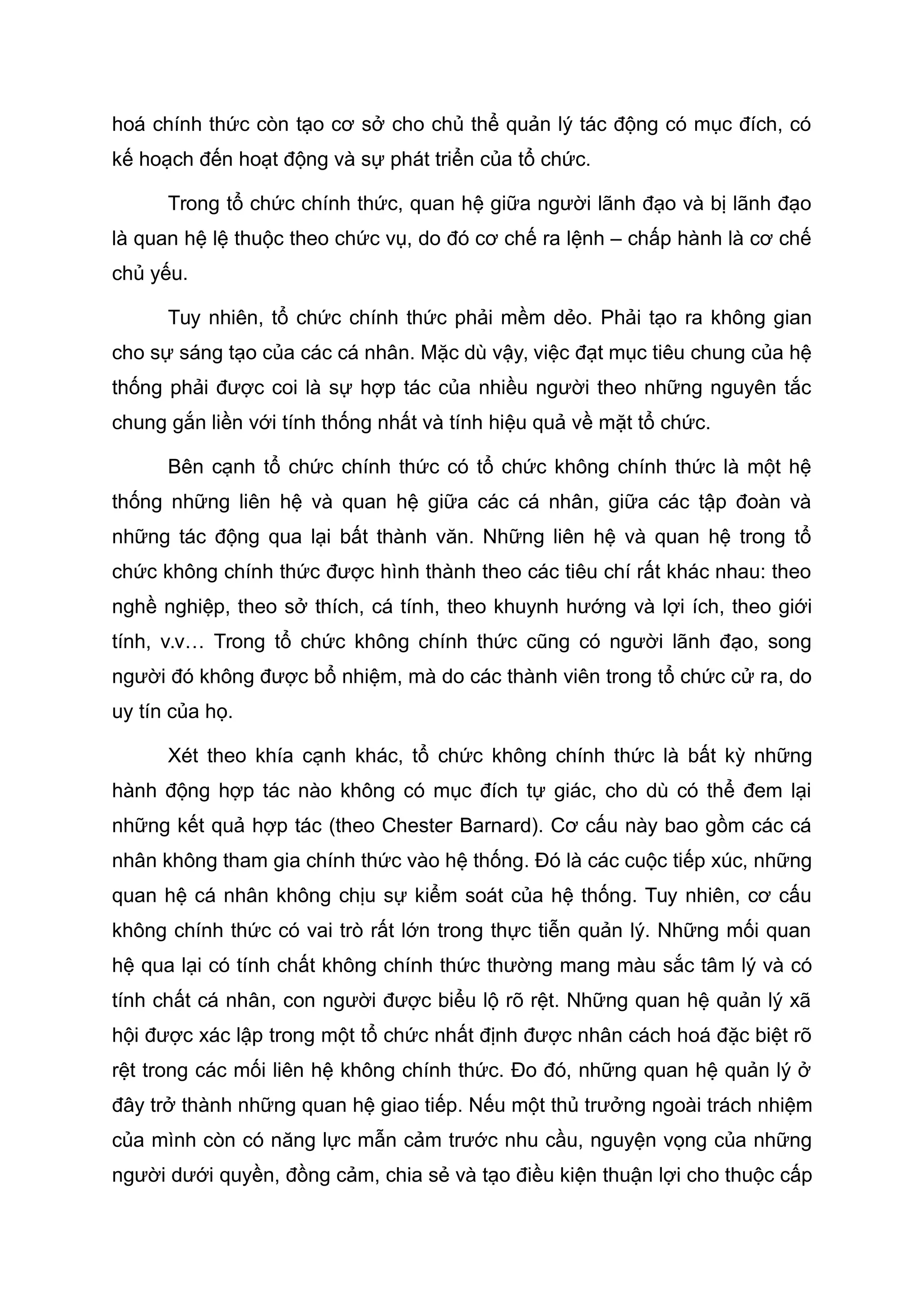hoá chính thức còn tạo cơ sở cho chủ thể quản lý tác động có mục đích, có
kế hoạch đến hoạt động và sự phát triển của tổ chức.
Trong tổ chức chính thức, quan hệ giữa người lãnh đạo và bị lãnh đạo
là quan hệ lệ thuộc theo chức vụ, do đó cơ chế ra lệnh – chấp hành là cơ chế
chủ yếu.
Tuy nhiên, tổ chức chính thức phải mềm dẻo. Phải tạo ra không gian
cho sự sáng tạo của các cá nhân. Mặc dù vậy, việc đạt mục tiêu chung của hệ
thống phải được coi là sự hợp tác của nhiều người theo những nguyên tắc
chung gắn liền với tính thống nhất và tính hiệu quả về mặt tổ chức.
Bên cạnh tổ chức chính thức có tổ chức không chính thức là một hệ
thống những liên hệ và quan hệ giữa các cá nhân, giữa các tập đoàn và
những tác động qua lại bất thành văn. Những liên hệ và quan hệ trong tổ
chức không chính thức được hình thành theo các tiêu chí rất khác nhau: theo
nghề nghiệp, theo sở thích, cá tính, theo khuynh hướng và lợi ích, theo giới
tính, v.v… Trong tổ chức không chính thức cũng có người lãnh đạo, song
người đó không được bổ nhiệm, mà do các thành viên trong tổ chức cử ra, do
uy tín của họ.
Xét theo khía cạnh khác, tổ chức không chính thức là bất kỳ những
hành động hợp tác nào không có mục đích tự giác, cho dù có thể đem lại
những kết quả hợp tác (theo Chester Barnard). Cơ cấu này bao gồm các cá
nhân không tham gia chính thức vào hệ thống. Đó là các cuộc tiếp xúc, những
quan hệ cá nhân không chịu sự kiểm soát của hệ thống. Tuy nhiên, cơ cấu
không chính thức có vai trò rất lớn trong thực tiễn quản lý. Những mối quan
hệ qua lại có tính chất không chính thức thường mang màu sắc tâm lý và có
tính chất cá nhân, con người được biểu lộ rõ rệt. Những quan hệ quản lý xã
hội được xác lập trong một tổ chức nhất định được nhân cách hoá đặc biệt rõ
rệt trong các mối liên hệ không chính thức. Đo đó, những quan hệ quản lý ở
đây trở thành những quan hệ giao tiếp. Nếu một thủ trưởng ngoài trách nhiệm
của mình còn có năng lực mẫn cảm trước nhu cầu, nguyện vọng của những
người dưới quyền, đồng cảm, chia sẻ và tạo điều kiện thuận lợi cho thuộc cấp
 