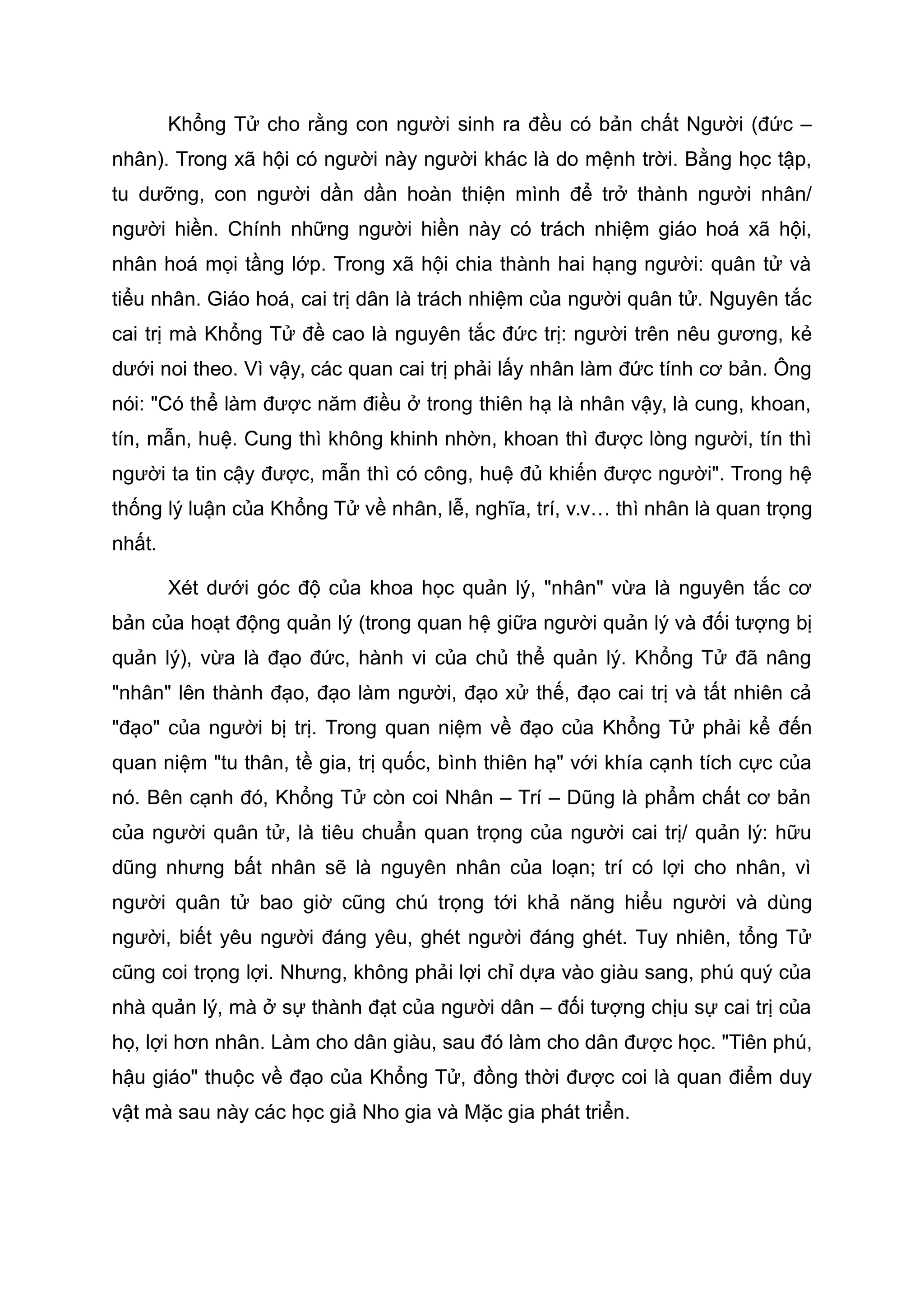 Khổng Tử cho rằng con người sinh ra đều có bản chất Người (đức –
nhân). Trong xã hội có người này người khác là do mệnh trời. Bằng học tập,
tu dưỡng, con người dần dần hoàn thiện mình để trở thành người nhân/
người hiền. Chính những người hiền này có trách nhiệm giáo hoá xã hội,
nhân hoá mọi tầng lớp. Trong xã hội chia thành hai hạng người: quân tử và
tiểu nhân. Giáo hoá, cai trị dân là trách nhiệm của người quân tử. Nguyên tắc
cai trị mà Khổng Tử đề cao là nguyên tắc đức trị: người trên nêu gương, kẻ
dưới noi theo. Vì vậy, các quan cai trị phải lấy nhân làm đức tính cơ bản. Ông
nói: "Có thể làm được năm điều ở trong thiên hạ là nhân vậy, là cung, khoan,
tín, mẫn, huệ. Cung thì không khinh nhờn, khoan thì được lòng người, tín thì
người ta tin cậy được, mẫn thì có công, huệ đủ khiến được người". Trong hệ
thống lý luận của Khổng Tử về nhân, lễ, nghĩa, trí, v.v… thì nhân là quan trọng
nhất.
Xét dưới góc độ của khoa học quản lý, "nhân" vừa là nguyên tắc cơ
bản của hoạt động quản lý (trong quan hệ giữa người quản lý và đối tượng bị
quản lý), vừa là đạo đức, hành vi của chủ thể quản lý. Khổng Tử đã nâng
"nhân" lên thành đạo, đạo làm người, đạo xử thế, đạo cai trị và tất nhiên cả
"đạo" của người bị trị. Trong quan niệm về đạo của Khổng Tử phải kể đến
quan niệm "tu thân, tề gia, trị quốc, bình thiên hạ" với khía cạnh tích cực của
nó. Bên cạnh đó, Khổng Tử còn coi Nhân – Trí – Dũng là phẩm chất cơ bản
của người quân tử, là tiêu chuẩn quan trọng của người cai trị/ quản lý: hữu
dũng nhưng bất nhân sẽ là nguyên nhân của loạn; trí có lợi cho nhân, vì
người quân tử bao giờ cũng chú trọng tới khả năng hiểu người và dùng
người, biết yêu người đáng yêu, ghét người đáng ghét. Tuy nhiên, tổng Tử
cũng coi trọng lợi. Nhưng, không phải lợi chỉ dựa vào giàu sang, phú quý của
nhà quản lý, mà ở sự thành đạt của người dân – đối tượng chịu sự cai trị của
họ, lợi hơn nhân. Làm cho dân giàu, sau đó làm cho dân được học. "Tiên phú,
hậu giáo" thuộc về đạo của Khổng Tử, đồng thời được coi là quan điểm duy
vật mà sau này các học giả Nho gia và Mặc gia phát triển.
 