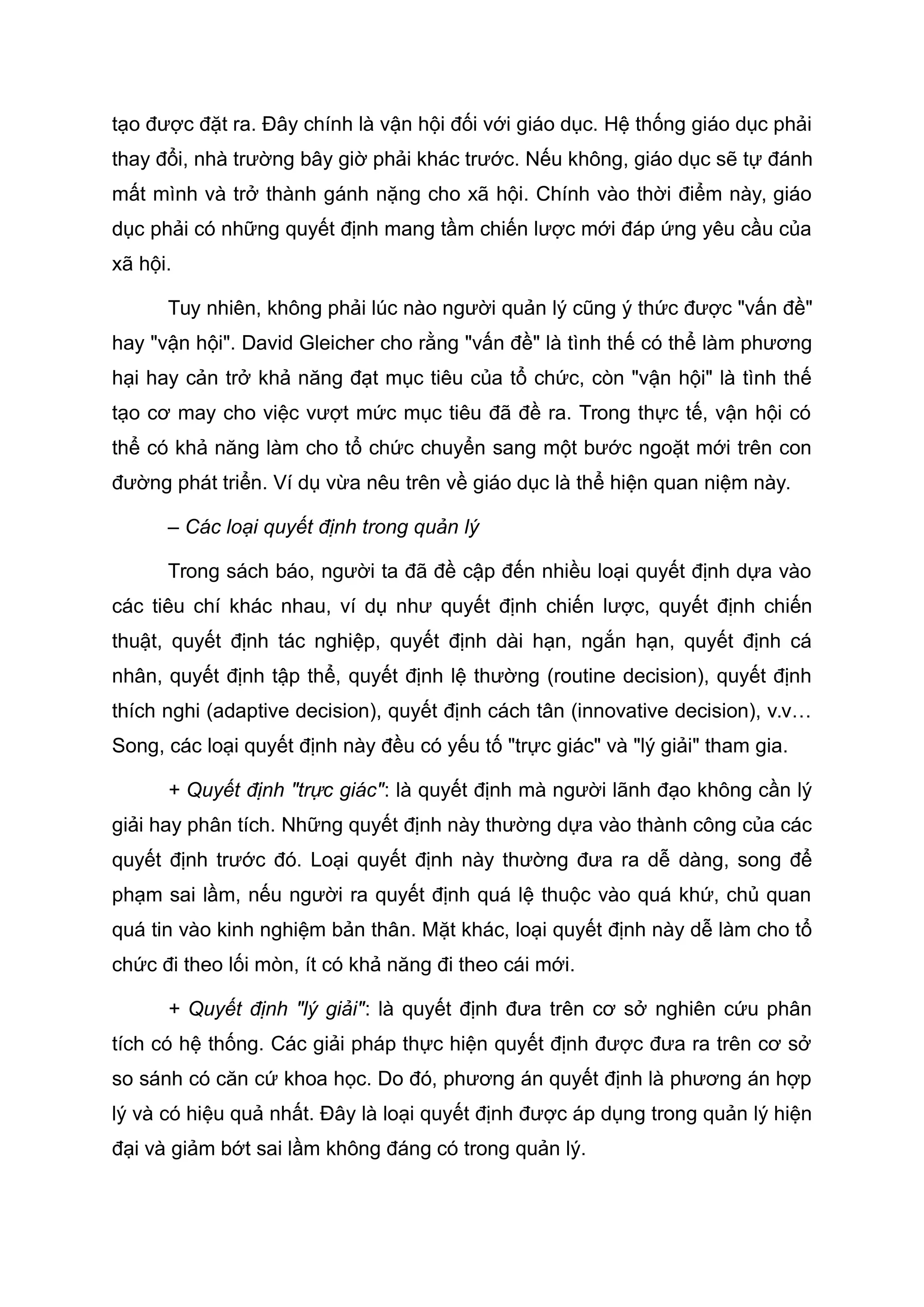 tạo được đặt ra. Đây chính là vận hội đối với giáo dục. Hệ thống giáo dục phải
thay đổi, nhà trường bây giờ phải khác trước. Nếu không, giáo dục sẽ tự đánh
mất mình và trở thành gánh nặng cho xã hội. Chính vào thời điểm này, giáo
dục phải có những quyết định mang tầm chiến lược mới đáp ứng yêu cầu của
xã hội.
Tuy nhiên, không phải lúc nào người quản lý cũng ý thức được "vấn đề"
hay "vận hội". David Gleicher cho rằng "vấn đề" là tình thế có thể làm phương
hại hay cản trở khả năng đạt mục tiêu của tổ chức, còn "vận hội" là tình thế
tạo cơ may cho việc vượt mức mục tiêu đã đề ra. Trong thực tế, vận hội có
thể có khả năng làm cho tổ chức chuyển sang một bước ngoặt mới trên con
đường phát triển. Ví dụ vừa nêu trên về giáo dục là thể hiện quan niệm này.
– Các loại quyết định trong quản lý
Trong sách báo, người ta đã đề cập đến nhiều loại quyết định dựa vào
các tiêu chí khác nhau, ví dụ như quyết định chiến lược, quyết định chiến
thuật, quyết định tác nghiệp, quyết định dài hạn, ngắn hạn, quyết định cá
nhân, quyết định tập thể, quyết định lệ thường (routine decision), quyết định
thích nghi (adaptive decision), quyết định cách tân (innovative decision), v.v…
Song, các loại quyết định này đều có yếu tố "trực giác" và "lý giải" tham gia.
+ Quyết định "trực giác": là quyết định mà người lãnh đạo không cần lý
giải hay phân tích. Những quyết định này thường dựa vào thành công của các
quyết định trước đó. Loại quyết định này thường đưa ra dễ dàng, song để
phạm sai lầm, nếu người ra quyết định quá lệ thuộc vào quá khứ, chủ quan
quá tin vào kinh nghiệm bản thân. Mặt khác, loại quyết định này dễ làm cho tổ
chức đi theo lối mòn, ít có khả năng đi theo cái mới.
+ Quyết định "lý giải": là quyết định đưa trên cơ sở nghiên cứu phân
tích có hệ thống. Các giải pháp thực hiện quyết định được đưa ra trên cơ sở
so sánh có căn cứ khoa học. Do đó, phương án quyết định là phương án hợp
lý và có hiệu quả nhất. Đây là loại quyết định được áp dụng trong quản lý hiện
đại và giảm bớt sai lầm không đáng có trong quản lý.
 