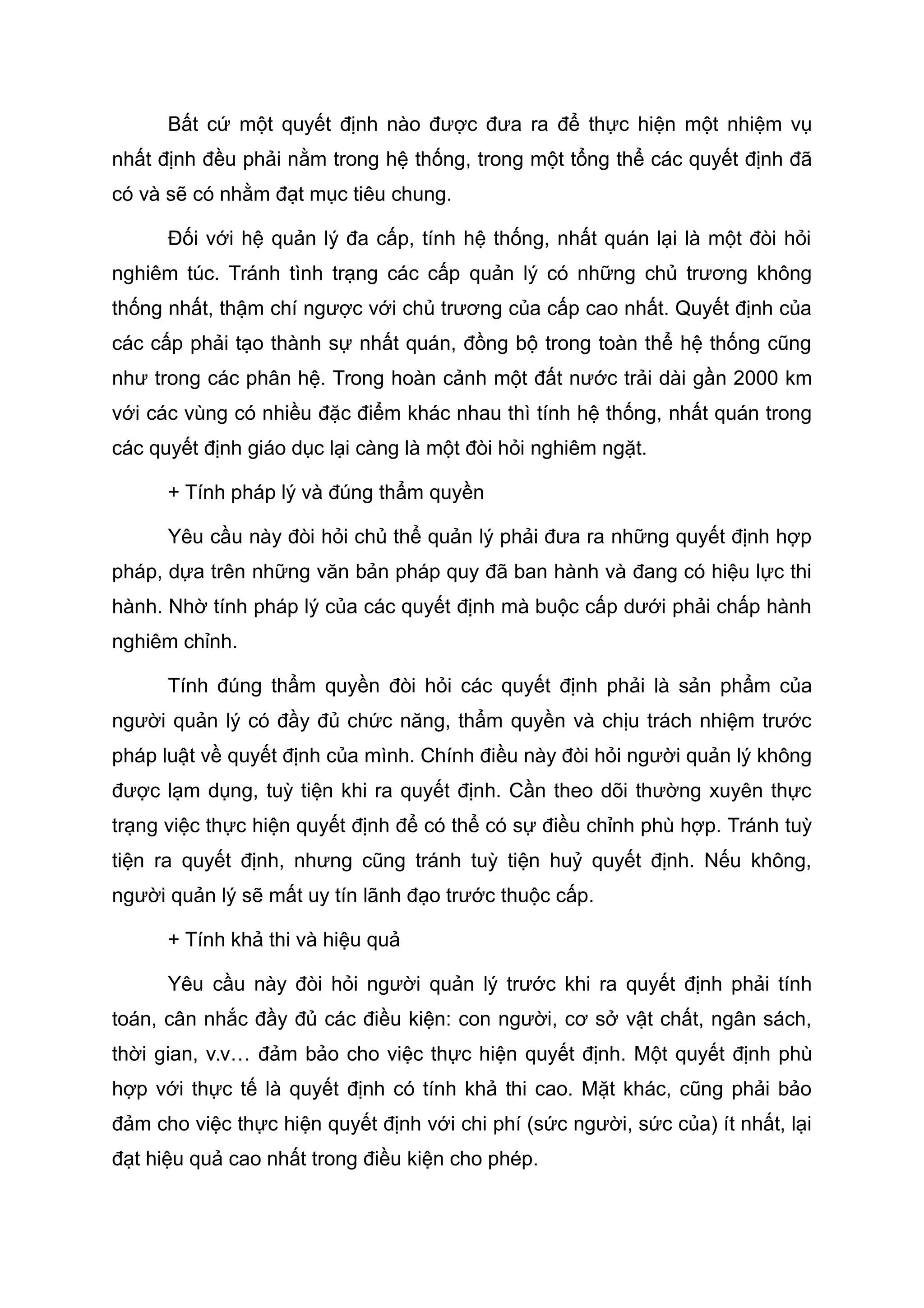 Bất cứ một quyết định nào được đưa ra để thực hiện một nhiệm vụ
nhất định đều phải nằm trong hệ thống, trong một tổng thể các quyết định đã
có và sẽ có nhằm đạt mục tiêu chung.
Đối với hệ quản lý đa cấp, tính hệ thống, nhất quán lại là một đòi hỏi
nghiêm túc. Tránh tình trạng các cấp quản lý có những chủ trương không
thống nhất, thậm chí ngược với chủ trương của cấp cao nhất. Quyết định của
các cấp phải tạo thành sự nhất quán, đồng bộ trong toàn thể hệ thống cũng
như trong các phân hệ. Trong hoàn cảnh một đất nước trải dài gần 2000 km
với các vùng có nhiều đặc điểm khác nhau thì tính hệ thống, nhất quán trong
các quyết định giáo dục lại càng là một đòi hỏi nghiêm ngặt.
+ Tính pháp lý và đúng thẩm quyền
Yêu cầu này đòi hỏi chủ thể quản lý phải đưa ra những quyết định hợp
pháp, dựa trên những văn bản pháp quy đã ban hành và đang có hiệu lực thi
hành. Nhờ tính pháp lý của các quyết định mà buộc cấp dưới phải chấp hành
nghiêm chỉnh.
Tính đúng thẩm quyền đòi hỏi các quyết định phải là sản phẩm của
người quản lý có đầy đủ chức năng, thẩm quyền và chịu trách nhiệm trước
pháp luật về quyết định của mình. Chính điều này đòi hỏi người quản lý không
được lạm dụng, tuỳ tiện khi ra quyết định. Cần theo dõi thường xuyên thực
trạng việc thực hiện quyết định để có thể có sự điều chỉnh phù hợp. Tránh tuỳ
tiện ra quyết định, nhưng cũng tránh tuỳ tiện huỷ quyết định. Nếu không,
người quản lý sẽ mất uy tín lãnh đạo trước thuộc cấp.
+ Tính khả thi và hiệu quả
Yêu cầu này đòi hỏi người quản lý trước khi ra quyết định phải tính
toán, cân nhắc đầy đủ các điều kiện: con người, cơ sở vật chất, ngân sách,
thời gian, v.v… đảm bảo cho việc thực hiện quyết định. Một quyết định phù
hợp với thực tế là quyết định có tính khả thi cao. Mặt khác, cũng phải bảo
đảm cho việc thực hiện quyết định với chi phí (sức người, sức của) ít nhất, lại
đạt hiệu quả cao nhất trong điều kiện cho phép.
 