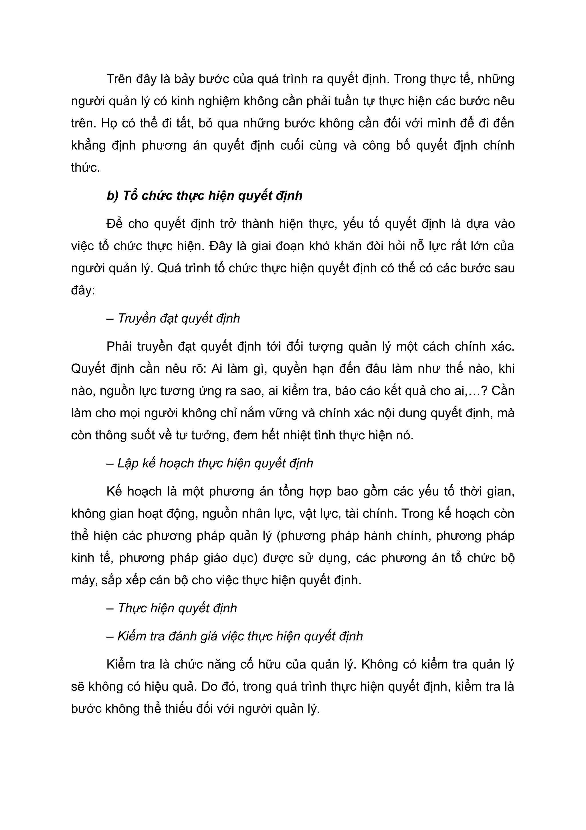 Trên đây là bảy bước của quá trình ra quyết định. Trong thực tế, những
người quản lý có kinh nghiệm không cần phải tuần tự thực hiện các bước nêu
trên. Họ có thể đi tắt, bỏ qua những bước không cần đối với mình để đi đến
khẳng định phương án quyết định cuối cùng và công bố quyết định chính
thức.
b) Tổ chức thực hiện quyết định
Để cho quyết định trở thành hiện thực, yếu tố quyết định là dựa vào
việc tổ chức thực hiện. Đây là giai đoạn khó khăn đòi hỏi nỗ lực rất lớn của
người quản lý. Quá trình tổ chức thực hiện quyết định có thể có các bước sau
đây:
– Truyền đạt quyết định
Phải truyền đạt quyết định tới đối tượng quản lý một cách chính xác.
Quyết định cần nêu rõ: Ai làm gì, quyền hạn đến đâu làm như thế nào, khi
nào, nguồn lực tương ứng ra sao, ai kiểm tra, báo cáo kết quả cho ai,…? Cần
làm cho mọi người không chỉ nắm vững và chính xác nội dung quyết định, mà
còn thông suốt về tư tưởng, đem hết nhiệt tình thực hiện nó.
– Lập kế hoạch thực hiện quyết định
Kế hoạch là một phương án tổng hợp bao gồm các yếu tố thời gian,
không gian hoạt động, nguồn nhân lực, vật lực, tài chính. Trong kế hoạch còn
thể hiện các phương pháp quản lý (phương pháp hành chính, phương pháp
kinh tế, phương pháp giáo dục) được sử dụng, các phương án tổ chức bộ
máy, sắp xếp cán bộ cho việc thực hiện quyết định.
– Thực hiện quyết định
– Kiểm tra đánh giá việc thực hiện quyết định
Kiểm tra là chức năng cố hữu của quản lý. Không có kiểm tra quản lý
sẽ không có hiệu quả. Do đó, trong quá trình thực hiện quyết định, kiểm tra là
bước không thể thiếu đối với người quản lý.
 