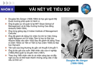 NHÓM 8                    VÀI NÉT VỀ TIỂU SỬ

   Douglas Mc.Gergor (1906-1964) là học giả người Mỹ
    thuộc trường phái quản trị hành vi.
   Ông là giáo sư về quản lý tại MIT Sloan School of
    Management và là Hiệu trưởng trường Cao đẳng
    Antioch(1948-1954).
   Ông từng giảng dạy ở Indian Institute of Management
    Calcutta.
   Ông đã giành đc bằng Cử nhân Cơ khí từ Viện Công
    nghệ Rangoon,và Cử nhân Tâm lý học từ Đại học
    Wayne State vào năm 1932.Sau đó giành đc bằng Thạc
    sĩ (năm 1933) và Tiến sĩ Tâm lý học (năm 1935) từ Đại
    học Harvard.
   Tên tuổi của ông thường đc gắn với thuyết X,thuyết Y.
   Ông là tác giả của cuốn :Mặt nhân văn của xí nghiệp
    (1960),Nhà quản lý chuyên môn (1967).
   Theo ông “Mỗi nhân viên là cá nhân sáng tạo và đầy
    nghị lực,họ có thể hoàn thành những công việc vĩ đại
    nếu có thời cơ”.                                        Douglas Mc.Gergor
                                                               (1906-1964)
 