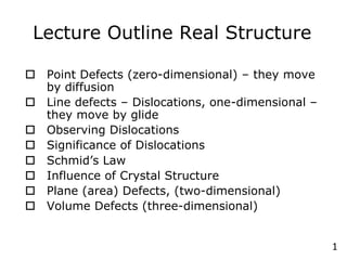 1
Lecture Outline Real Structure
o Point Defects (zero-dimensional) – they move
by diffusion
o Line defects – Dislocations, one-dimensional –
they move by glide
o Observing Dislocations
o Significance of Dislocations
o Schmid’s Law
o Influence of Crystal Structure
o Plane (area) Defects, (two-dimensional)
o Volume Defects (three-dimensional)
 