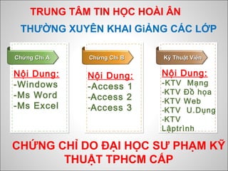 TRUNG TÂM TIN HỌC HOÀI ÂN
Nội Dung:
-Windows
-Ms Word
-Ms Excel
Chứng Chỉ AChứng Chỉ A Chứng Chỉ BChứng Chỉ B Kỹ Thuật ViênKỹ Thuật Viên
THƯỜNG XUYÊN KHAI GiẢNG CÁC LỚP
Nội Dung:
-Access 1
-Access 2
-Access 3
Nội Dung:
-KTV Mạng
-KTV Đồ họa
-KTV Web
-KTV U.Dụng
-KTV
Lậptrình
CHỨNG CHỈ DO ĐẠI HỌC SƯ PHẠM KỸ
THUẬT TPHCM CẤP
 