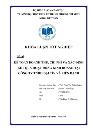 BỘ GIÁO DỤC VÀ ĐÀO TẠO
TRƯỜNG ĐẠI HỌC KINH TẾ THÀNH PHỐ HỒ CHÍ MINH
KHOA KẾ TOÁN
KHÓA LUẬN TỐT NGHIỆP
Đề tài:
KẾ TOÁN DOANH THU, CHI PHÍ VÀ XÁC ĐỊNH
KẾT QUẢ HOẠT ĐỘNG KINH DOANH TẠI
CÔNG TY TNHH ĐẠI TÍN VÀ LIÊN DANH
Giáo viên hướng dẫn : Th.S Phan Thị Thúy Quỳnh
Sinh viên thực hiện : Phạm Thanh Nga
Lớp : VB20BKN01
Khóa : 20B
Hệ : Văn bằng 2- Chính quy
THÀNH PHỐ HỒ CHÍ MINH – NĂM 2020
 