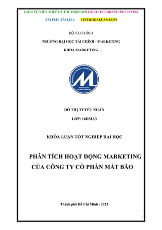 DỊCH VỤ VIẾT THUÊ ĐỀ TÀI TRỌN GÓI ZALO TELEGRAM : 0917 193 864
TẢI FLIE TÀI LIỆU – VIETKHOALUAN.COM
1
BỘ TÀI CHÍNH
TRƯỜNG ĐẠI HỌC TÀI CHÍNH - MARKETING
KHOA MARKETING
ĐỖ THỊ TUYẾT NGÂN
LỚP: 16DMA3
KHÓA LUẬN TỐT NGHIỆP ĐẠI HỌC
PHÂN TÍCH HOẠT ĐỘNG MARKETING
CỦA CÔNG TY CỔ PHẦN MẮT BÃO
Thành phố Hồ Chí Minh - 2023
 