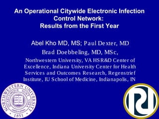An Operational Citywide Electronic Infection
Control Network:
Results from the First Year
Abel Kho MD, MS; Paul Dexter, MD
Brad Doebbeling, MD, MSc,
Northwestern University, VA HSR&D Center of
Excellence, Indiana University Center for Health
Services and Outcomes Research, Regenstrief
Institute, IU School of Medicine, Indianapolis, IN
 