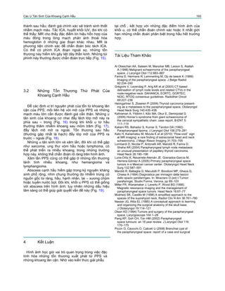 Các U Tân Sinh Của Khoang Cạnh Hầu 193
thành sau hầu: đánh giá chính xác sẽ tránh sinh thiết
nhầm mạch máu. Tắc ICA, huyết khối IJV, đoi khi có
thể thấy; MR cho thấy đặc điểm tín hiệu hỗn hợp của
máu đông trong lòng mạch phản ánh thoái hóa
hemoglobin ở những giai đoạn khác nhau. MR là
phương tiện chính xác để chẩn đoán bóc tách ICA.
Có thể có phình ICA đoạn ngoài sọ, những tổn
thương này hiếm khi gây liệt dây thần kinh. Những túi
phình này thường được chẩn đoán trực tiếp (Fig. 15).
tại chỗ , kết hợp với những đặc điểm hình ảnh của
khối u, có thể chẩn đoán chính xác hoặc ít nhất giới
hạn những chẩn đoán phân biệt trong hầu hết trường
hợp.
Tài Liệu Tham Khảo
Al Otieschan AA, Saleem M, Manohar MB, Larson S, Atallah
A (1998) Malignant schwannoma of the parapharyngeal
space. J Laryngol Otol 112:883–887
Farina D, Hermans R, Lemmerling M, Op de beeck K (1999)
Imaging of the parapharyngeal space. J Belge Radiol
82:234–240
Grégoire V, Levendag P, Ang KK et al (2003) CT-based
delineation of lymph node levels and related CTVs in the
node-negative neck: DAHANCA, EORTC, GORTEC,
NCIC, RTOG consensus guidelines. Radiother Oncol
69:227–236
Heimgartner S, Zbaeren P (2009) Thyroid carcinoma present-
ing as a metastasis to the parapharyngeal space. Otolaryngol
Head Neck Surg 140:435–436
Kahraman A, Yildirim I, Kilic MA, Okur E, Demirpolat G
(2009) Horner’s syndrome from giant schwannoma of
the cervical sympathetic chain: case report. B-ENT 5:
111–114
Kakani RS, Bahadur S, Kumar S, Tandon DA (1992)
Parapharyngeal lipoma. J Laryngol Otol 106:279–281
Kato H, Kanematsu M, Mizuta K et al (2010) ‘‘Flow-void’’ sign
at MR imaging: a rare ﬁnding of extracranial head and neck
schwannoma. J Magn Reson Imaging 31:703–705
Lombardi D, Nicolai P, Antonelli AR, Maroldi R, Farina D,
Shaha AR (2004) Parapharyngeal lymph node metastasis:
an unusual presentation of papillary thyroid carcinoma.
Head Neck 26:190–196
Luna-Ortiz K, Navarrete-Alemán JE, Granados-García M,
Herrera-Gómez A (2005) Primary parapharyngeal space
tumors in a Mexican cancer center. Otolaryngol Head Neck
Surg 132:587–591
Maroldi R, Battaglia G, Maculotti P, Bondioni MP, Gheza G,
Chiesa A (1994) Diagnostica per immagini delle lesioni
dello spazio parafaringeo. In: Mosciaro O (ed) I Tumori
parafaringei. Studio Forma, Verona, pp 69–103
Miller FR, Wanamaker J, Lavertu P, Wood BG (1996)
Magnetic resonance imaging and the management of
parapharyngeal space tumors. Head Neck 18:67–77
Mukherji SK, Castillo M (1998) A simpliﬁed approach to the
spaces of the suprahyoid neck. Radiol Clin N Am 36:761–780
Nasser JG, Attia EL (1990) A conceptual approach to learning
and organizing the surgical anatomy of the skull base.
J Otolaryngol 19:114–121
Olsen KD (1994) Tumors and surgery of the parapharyngeal
space. Laryngoscope 104:1–28
Pang KP, Goh CH, Tan HM (2002) Parapharyngeal
space tumours: an 18 year review. J Laryngol Otol 116:
170–175
Piccin O, Cavicchi O, Caliceti U (2008) Branchial cyst of
the parapharyngeal space: report of a case and surgical
3.2 Những Tổn Thương Thứ Phát Của
Khoang Cạnh Hầu
Để các định vị trí nguyên phát của tổn từ khoang lân
cận của PPS, mối liên hệ với mỡ của PPS và những
mạch máu lớn cần được đánh giá cẩn thận. Những u
tân sinh của khoang cơ nhai đẩy lệch lớp mỡ này ra
phía sau – trong (Fig. 16) trong khi khối u từ hầu
thường thâm nhiễm khoang sau mỏm trâm (Fig. 17),
đẩy lệch mô mỡ ra ngoài. Tổn thương sau hầu
(thường gặp nhất là hạch) đẩy lớp mỡ của PPS ra
trước – ngoài (Fig. 18).
Những u tân sinh lớn và xâm lấn, đôi khi có thể gặp
như sarcoma, ung thư vòm hầu hoặc lymphoma, có
thể phát triển ra nhiều khoang; trong những trường
hợp này, không thể chẩn đoán rõ ràng trên hình ảnh.
Xâm lấn PPS cũng có thể gặp ở những tổn thương
lành tính nhiều khoang, như hemangioma và
lymphangioma.
Abscess cạnh hầu hiếm gặp trong kỷ nguyên kháng
sinh phổ rộng, nhìn chung thường do nhiễm trùng có
nguồn gốc từ răng, hầu, hạnh nhân, tai – xương chũm
hoặc tuyến nước bọt. Đôi khi, khối u PPS có thể giống
với abscess trên hình ảnh; tuy nhiên những dấu hiệu
lâm sàng có thể giúp giải quyết vấn đề này (Fig. 19).
4 Kết Luận
Hình ảnh học giữ vai trò quan trọng trong việc đặc
tính hóa những tổn thương xuất phát từ PPS và
những khoang lân cận. Nhờ vào kiến thức giải phẫu
 