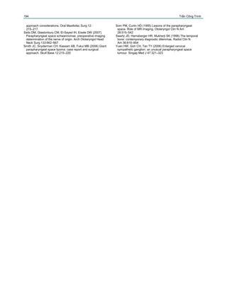 194
approach considerations. Oral Maxillofac Surg 12:
215–217
Saito DM, Glastonbury CM, El-Sayed IH, Eisele DW (2007)
Parapharyngeal space schwannomas: preoperative imaging
determination of the nerve of origin. Arch Otolaryngol Head
Neck Surg 133:662–667
Smith JC, Snyderman CH, Kassam AB, Fukui MB (2006) Giant
parapharyngeal space lipoma: case report and surgical
approach. Skull Base 12:215–220
Trần Công Trình
Som PM, Curtin HD (1995) Lesions of the parapharyngeal
space. Role of MR imaging. Otolaryngol Clin N Am
28:515–542
Swartz JD, Harnsberger HR, Mukherji SK (1998) The temporal
bone: contemporary diagnostic dilemmas. Radiol Clin N
Am 36:819–854
Yuen HW, Goh CH, Tan TY (2006) Enlarged cervical
sympathetic ganglion: an unusual parapharyngeal space
tumour. Singap Med J 47:321–323
 