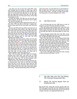 184 Trần Công Trình
Lớp nông của mạc cổ sâu nằm ngoài PPS, ngăn
cách khoang này với khoang cơ nhai. Mạc này đi
vòng quanh mặt trong của các cơ chân bướm và mở
rộng từ xương hàm dưới đến đáy sọ, nơi đây mạc
gắn vào ngay phía trong lỗ bầu dục. Do vậy, thần
kinh hàm dưới (V3), khi chạy qua lỗ này, sẽ trực tiếp
vào khoang cơ nhai.
Ở phần sau ngoài, PPS tiếp xúc với thùy sâu của
tuyến mang tai. Sự tồn tại của một lớp mạc ở ngang
mức này vẫn còn tranh cãi.
Bờ trước của PPS là vách chân bướm hàm dưới. Ở
phía dưới, PPS hẹp dần và kết thúc ở ngang mức
xương móng hoặc bờ trên của tuyến nước bọt dưới
hàm.
Bờ sau của PPS phức tạp nhất và còn tranh cãi; và
được mô tả khác nhau trong y văn. Một vài tác giả
xem PPS hoàn toàn tách rời khỏi khoang cảnh phía
sau: mặt trước của bao động mạch cảnh (được tạo
thành bởi ba lớp của mạc cổ sâu) tạo ranh giới gữa
hai khoang (Som and Curtin 1995). Những tác giả
khác xem khoang cạnh là một phần của PPS
(Mukherji and Castillo 1998).
Ba lớp mạc nữa được mô tả, đóng vai trò là các
mốc giải phẫu phân chia PPS. Mạc quan trọng nhất là
mạc căng mạch máu – mỏm trâm, tensor-vascular-
styloid fascia (TVS), một lớp trải rộng từ bờ dưới của
cơ căng màn khẩu cái, theo hướng sau ngoài và phía
dưới đến mỏm trâm và các cơ (Fig. 2). Ở phía trước,
mạc đến vách chân bướm hàm và do vậy đóng các
chỗ khuyết giữa đáy sọ, cơ căng màn khẩu cái và
mỏm trâm (Som and Curtin 1995). Hai mạc còn lại là
mạc trâm hầu, và mạc Charpy, còn được gọi là
‘cloison sagitalle’ (vách đứng dọc) (Fig. 2).
Mạc TVS cho phép chia PPS thành hai khoang:
khoang trước mỏm trâm, nằm giữa các cơ chân
bướm và mạc TVS, và khoang sau mỏm trâm, nằm
ngay phía trong mạc TVS và chứa khoang cảnh
(Maroldi et al. 1994; Nasser and Attia 1990).
PPS chủ yếu chứa mô mỡ và mô liên kết lỏng lẻo.
Ở khoang trước mỏm trâm có thể thấy các tuyến
nước bọt phụ và các cấu trúc mạch máu lạc chỗ
(động mạch hàm trong và hầu lên, đám rốn tĩnh mạch
hầu). Khoang PPS sau mỏm trâm chứa động mạch
cảnh trong – internal carotid artery (ICA), tĩnh mạch
cảnh trong (IJV), các dây thần kinh sọ IX-X-XI-XII và
đám rối giao cảm. Các hạch của chuỗi hạch cổ sâu,
còn gọi là hạch cảnh – nhị thân, chỉ thấy ở phía dưới
mức bụng sau cơ nhị thân (Gregoire et al. 2003).
2.2 Giải Phẫu Hình Ảnh
Do có độ phân giải cao hơn, MRI được ưu tiên sử
dụng hơn so với CT khi xem xét bệnh lý ở PPS.
Trên mặt phẳng axial khoang trước mỏm trâm của
PPS là một khoang hình tam giác chứa mỡ (Fig. 1) rộng
nhất ở ngang mức khẩu cái mềm. Mạc hầu nền đôi khi
có thể thấy trên MRI là một đường giảm tín hiệu (Fig.
3).
Xoang Morgagni không thấy được trên MR, nhưng
vòi Eustache, đặc biệt là gờ vòi tai, nơi đổ vào lòng vòm
hầu, có thể dùng để làm mốc giải phẫu.
Mạc TVS, mạc trâm hầu và mạc Charpy không thấy
được trên MR thường quy. Có thể vẽ đường đi một
cách tưởng tượng trên axial bằng cách dùng cơ căng
màn khẩu cái và mỏm trâm là những mốc giải phẫu.
Bờ mạc ngoài của PPS không xác định được, nhưng
phần gắn vào sọ nằm ngay phía trong lỗ bầu dục (Fig.
1). MR có thể mô tả đường đi của thần kinh hàm dưới –
từ khoang Meckel, qua lỗ bầu dục – và cũng mô tả
nhánh tận chính, thần kinh huyệt răng dưới, khi chạy
đến chỗ vào của ống xương hàm dưới.
ICA và IJV, nằm ngay phía trong mỏm trâm, thường
có flow void trên chuỗi xung T1 và T2.
3
3.1
Các Dấu Hiệu hình Ảnh Của Những
Tổn Thương ở Khoang Cạnh Hầu
Những Tổn Thương Nguyên Phát của
Khoang Cạnh Hầu
Như đã đề cập, những tổn thương nguyên phát của
PPS hiếm gặp và hầu hết lành tính. Những tổn thương
này có thể được phân loại dựa trên mô học (chủ yếu là
u tuyến nước bọt, u có nguồn gốc thần kinh và
 