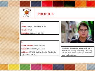 PROFILE
2.
Phone number: 0909 784 053
Email: khoa.ntd20@gmail.com
Address: 83/903B Le Duc Tho St, Ward 6, Go
Vap District, HCMC
1.
Name: Nguyen Tran Dang Khoa.
Gender: Male
Birthdate: October 20th 1991
A mature, responsible person with can –
do attitude, looking a challenge working
environment where he always overcomes
his own limitations.
 