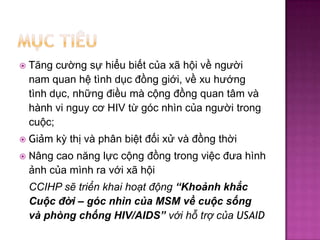 M?ctiuT?ng c??ng s? hi?u bi?t c?a x? h?i v? ng??i nam quan h? tnh d?c ??ng gi?i, v? xu h??ng tnh d?c, nh?ng ?i?u m c?ng ??ng quan t?m v hnh vi nguy c? HIV t? gc nhn c?a ng??i trong cu?c; Gi?m k? th? v ph?n bi?t ??i x? v ??ng th?i N?ng cao n?ng l?c c?ng ??ng trong vi?c ??a hnh ?nh c?a mnh ra v?i x? h?i CCIHP s? tri?n khai ho?t ??ng Kho?nh kh?c Cu?c ??i C gc nhn c?a MSM v? cu?c s?ng v phng ch?ng HIV/AIDS v?i h? tr? c?a USAID
