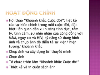 Ho?t??ngchnhH?ith?o Kho?nhkh?cCu?c??i: li?tkccs?kinchnhtrongm?icu?c??i, ??cbi?tlin quan ??nxuh??ngtnhd?c, t?ml?, tnhc?m, s?nhnnh?nc?ac?ng??ngv?i MSM, nguyc?v HIV; k?n?ngs?d?nghnh?nhvch?p?nh??di?nt?s?ki?n/ hi?nt??ng/ kho?nhkh?cCh?p?nhvx?yd?ngl?ithuy?t minhCh?n?nhT?ch?ctri?nl?m Kho?nhkh?cCu?c??iThi?tk?v in cu?nsch?nh