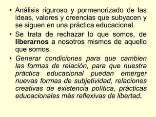 • Análisis riguroso y pormenorizado de las
  ideas, valores y creencias que subyacen y
  se siguen en una práctica educacional.
• Se trata de rechazar lo que somos, de
  liberarnos a nosotros mismos de aquello
  que somos.
• Generar condiciones para que cambien
  las formas de relación, para que nuestra
  práctica educacional puedan emerger
  nuevas formas de subjetividad, relaciones
  creativas de existencia política, prácticas
  educacionales más reflexivas de libertad.
 