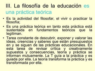 III. La filosofía de la educación es
 una práctica teórica
• Es la actividad del filosofar, el vivir o practicar la
  filosofía;
• Es una práctica teórica en tanto esta práctica está
  sustentada en fundamentos teóricos que la
  legitiman.
• Tarea constante de descubrir, exponer y valorar las
  ideas, creencias y saberes que están presupuestos
  en y se siguen de las prácticas educacionales. En
  esta tarea de revisar crítica y creativamente
  supuestos y consecuencias, teoría y práctica se
  informan mutuamente. La T guía a la práctica y es
  guiada por ella. La teoría transforma la práctica y es
  transformada por ella.
 