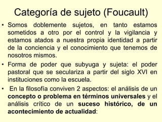 Categoría de sujeto (Foucault)
• Somos doblemente sujetos, en tanto estamos
  sometidos a otro por el control y la vigilancia y
  estamos atados a nuestra propia identidad a partir
  de la conciencia y el conocimiento que tenemos de
  nosotros mismos.
• Forma de poder que subyuga y sujeta: el poder
  pastoral que se seculariza a partir del siglo XVI en
  instituciones como la escuela.
• En la filosofía conviven 2 aspectos: el análisis de un
  concepto o problema en términos universales y el
  análisis crítico de un suceso histórico, de un
  acontecimiento de actualidad:
 