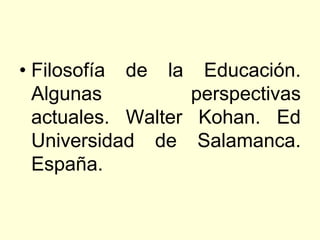 • Filosofía de la Educación.
  Algunas          perspectivas
  actuales. Walter Kohan. Ed
  Universidad de Salamanca.
  España.
 
