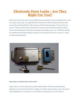 Electronic Door Locks - Are They
Right For You?
Electronic Door Locks come in many different types and prices from around $100.00 to well
over $500.00 per lock. You might think that if the lock is electronic then it must be more
secure than mechanical locks. This is not true: like the old saying goes "You get what you
pay for". What I mean by that is all electronic locks must have mechanical parts to them,
such as the locking bolt or latch, the mountings, the handle or lever, etc. All of these should
be manufactured to high standards. If they are not, the lock will not be as secure as a high
security mechanical lock.
How does an Electronic Lock work?
Again, there is a wide variety of ways these locks function. The lock could operate by
batteries or it can be hard wired (low voltage). It could be opened using a card, a key with a
chip embedded in it, it could have a key fob (like your garage door), or it could use
 