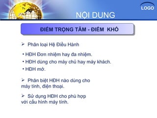 LOGO
NỘI DUNG
 Phân loại Hệ Điều Hành
 Phân biệt HĐH nào dùng cho
máy tính, điện thoại.
ĐIỂM TRỌNG TÂM - ĐIỂM KHÓ
• HĐH Đơn nhiệm hay đa nhiệm.
• HĐH dùng cho máy chủ hay máy khách.
• HĐH mở.
 Sử dụng HĐH cho phù hợp
với cấu hình máy tính.
 