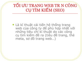 TỐI ƯU TRANG WEB TRÊN CÔNG CỤ TÌM KIẾM (SEO) Là kĩ thuật cải tiến hệ thống trang web của công ty để phù hợp nhất với những tiêu chí kĩ thuật do các công cụ tìm kiếm đề ra (tiêu đề trang, thẻ meta, sơ đồ trang web…) 