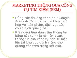 MARKETING THÔNG QUA CÔNG CỤ TÌM KIẾM (SEM) Dùng các chương trình như Google Adwords để mua các từ khóa phù hợp với sản phẩm, dịch vụ, các chiến dịch quảng bá… Khi người tiêu dùng tìm thông tin bằng các từ khóa có liên quan, thông tin của công ty bạn sẽ hiện lên tại khu vực dành riêng cho quảng cáo trên trang kết quả. 