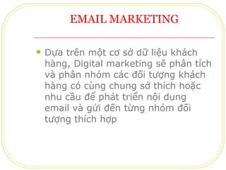 EMAIL MARKETING Dựa trên một cơ sở dữ liệu khách hàng, Digital marketing sẽ phân tích và phân nhóm các đối tượng khách hàng có cùng chung sở thích hoặc nhu cầu để phát triển nội dung email và gửi đến từng nhóm đối tượng thích hợp 