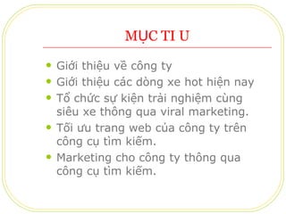 MỤC TIÊU Giới thiệu về công ty Giới thiệu các dòng xe hot hiện nay Tổ chức sự kiện trải nghiệm cùng siêu xe thông qua viral marketing. Tối ưu trang web của công ty trên công cụ tìm kiếm. Marketing cho công ty thông qua công cụ tìm kiếm. 