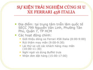 SỰ KIỆN TRẢI NGHIỆM CÙNG SIÊU XE FERRARI 458 ITALIA Địa điểm: tại trung tâm triễn lãm quốc tế SECC 799 Nguyễn Văn Linh, Phường Tân Phú, Quận 7, TP HCM Các hoạt động chính: Giới thiệu dòng xe Ferrari 458 Italia (8:00-9:00) Rút thăm may mắn (9:00-9:30) Lái thử xe với các khách hàng may mắn (10:00-11:30) Nghỉ ngơi và dùng Buffet trưa Nhận đơn đặt hàng (15:00-17:00) 