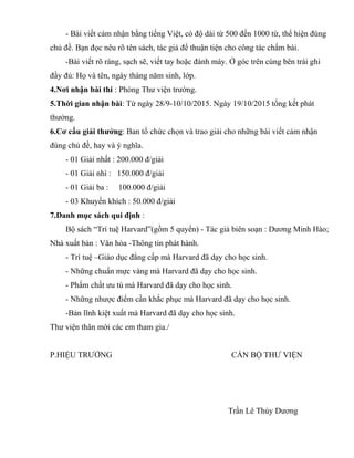 - Bài viết cảm nhận bằng tiếng Việt, có độ dài từ 500 đến 1000 từ, thể hiện đúng
chủ đề. Bạn đọc nêu rõ tên sách, tác giả để thuận tiện cho công tác chấm bài.
-Bài viết rõ ràng, sạch sẽ, viết tay hoặc đánh máy. Ở góc trên cùng bên trái ghi
đầy đủ: Họ và tên, ngày tháng năm sinh, lớp.
4.Nơi nhận bài thi : Phòng Thư viện trường.
5.Thời gian nhận bài: Từ ngày 28/9-10/10/2015. Ngày 19/10/2015 tổng kết phát
thưởng.
6.Cơ cấu giải thưởng: Ban tổ chức chọn và trao giải cho những bài viết cảm nhận
đúng chủ đề, hay và ý nghĩa.
- 01 Giải nhất : 200.000 đ/giải
- 01 Giải nhì : 150.000 đ/giải
- 01 Giải ba : 100.000 đ/giải
- 03 Khuyến khích : 50.000 đ/giải
7.Danh mục sách qui định :
Bộ sách “Trí tuệ Harvard”(gồm 5 quyển) - Tác giả biên soạn : Dương Minh Hào;
Nhà xuất bản : Văn hóa -Thông tin phát hành.
- Trí tuệ –Giáo dục đẳng cấp mà Harvard đã dạy cho học sinh.
- Những chuẩn mực vàng mà Harvard đã dạy cho học sinh.
- Phẩm chất ưu tú mà Harvard đã dạy cho học sinh.
- Những nhược điểm cần khắc phục mà Harvard đã dạy cho học sinh.
-Bản lĩnh kiệt xuất mà Harvard đã dạy cho học sinh.
Thư viện thân mời các em tham gia./
P.HIỆU TRƯỞNG CÁN BỘ THƯ VIỆN
Trần Lê Thúy Dương
 