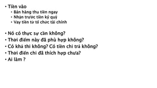 • Tiền vào
• Bán hàng thu tiền ngay
• Nhận trước tiền ký quỹ
• Vay tiền từ tổ chức tài chính
• Nó có thực sự cần không?
• Thời điểm này đã phù hợp không?
• Có khả thi không? Có tiền chi trả không?
• Thời điển chi đã thích hợp chưa?
• Ai làm ?
 