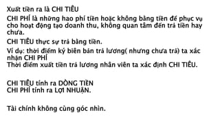 Xuất tiền ra là CHI TIÊU
CHI PHÍ là những hao phí tiền hoặc không bằng tiền để phục vụ
cho hoạt động tạo doanh thu, không quan tâm đến trả tiền hay
chưa.
CHI TIÊU thực sự trả bằng tiền.
Ví dụ: thời điểm ký biên bản trả lương( nhưng chưa trả) ta xác
nhận CHI PHÍ
Thời điểm xuất tiền trả lương nhân viên ta xác định CHI TIÊU.
CHI TIÊU tính ra DÒNG TIỀN
CHI PHÍ tính ra LỢI NHUẬN.
Tài chính không cùng góc nhìn.
 