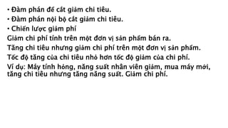 • Đàm phán để cắt giảm chi tiêu.
• Đàm phán nội bộ cắt giảm chi tiêu.
• Chiến lược giảm phí
Giảm chi phí tính trên một đơn vị sản phẩm bán ra.
Tăng chi tiêu nhưng giảm chi phí trên một đơn vị sản phẩm.
Tốc độ tăng của chi tiêu nhỏ hơn tốc độ giảm của chi phí.
Ví dụ: Máy tính hỏng, năng suất nhân viên giảm, mua máy mới,
tăng chi tiêu nhưng tăng năng suất. Giảm chi phí.
 