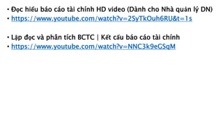 • Đọc hiểu báo cáo tài chính HD video (Dành cho Nhà quản lý DN)
• https://www.youtube.com/watch?v=2SyTkOuh6RU&t=1s
• Lập đọc và phân tích BCTC | Kết cấu báo cáo tài chính
• https://www.youtube.com/watch?v=NNC3k9eGSqM
 