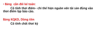 • Bảng cân đối kế toán:
Có tính thời điểm- chỉ thể hiện nguồn vốn tài sản đúng vào
thời điểm lập báo cáo.
Bảng KQKD, Dòng tiền
Có tính chất thời kỳ
 