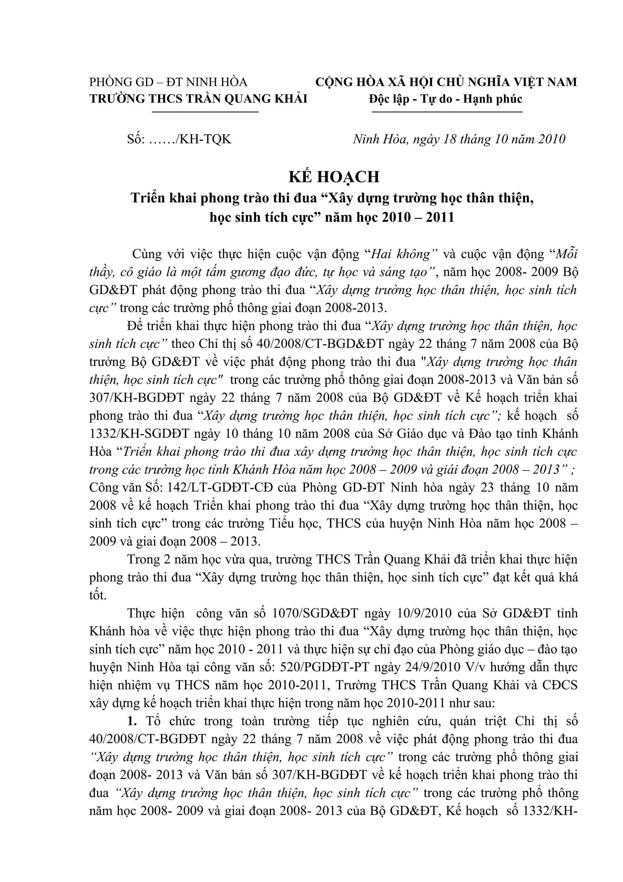PHÒNG GD – ĐT NINH HÒA CỘNG HÒA XÃ HỘI CHỦ NGHĨA VIỆT NAM
TRƯỜNG THCS TRẦN QUANG KHẢI Độc lập - Tự do - Hạnh phúc
Số: ……/KH-TQK Ninh Hòa, ngày 18 tháng 10 năm 2010
KẾ HOẠCH
Triển khai phong trào thi đua “Xây dựng trường học thân thiện,
học sinh tích cực” năm học 2010 – 2011
Cùng với việc thực hiện cuộc vận động “Hai không” và cuộc vận động “Mỗi
thầy, cô giáo là một tấm gương đạo đức, tự học và sáng tạo”, năm học 2008- 2009 Bộ
GD&ĐT phát động phong trào thi đua “Xây dựng trường học thân thiện, học sinh tích
cực” trong các trường phổ thông giai đoạn 2008-2013.
Để triển khai thực hiện phong trào thi đua “Xây dựng trường học thân thiện, học
sinh tích cực” theo Chỉ thị số 40/2008/CT-BGD&ĐT ngày 22 tháng 7 năm 2008 của Bộ
trưởng Bộ GD&ĐT về việc phát động phong trào thi đua "Xây dựng trường học thân
thiện, học sinh tích cực" trong các trường phổ thông giai đoạn 2008-2013 và Văn bản số
307/KH-BGDĐT ngày 22 tháng 7 năm 2008 của Bộ GD&ĐT về Kế hoạch triển khai
phong trào thi đua “Xây dựng trường học thân thiện, học sinh tích cực”; kế hoạch số
1332/KH-SGDĐT ngày 10 tháng 10 năm 2008 của Sở Giáo dục và Đào tạo tỉnh Khánh
Hòa “Triển khai phong trào thi đua xây dựng trường học thân thiện, học sinh tích cực
trong các trường học tỉnh Khánh Hòa năm học 2008 – 2009 và giái đoạn 2008 – 2013” ;
Công văn Số: 142/LT-GDĐT-CĐ của Phòng GD-ĐT Ninh hòa ngày 23 tháng 10 năm
2008 về kế hoạch Triển khai phong trào thi đua “Xây dựng trường học thân thiện, học
sinh tích cực” trong các trường Tiểu học, THCS của huyện Ninh Hòa năm học 2008 –
2009 và giai đoạn 2008 – 2013.
Trong 2 năm học vừa qua, trường THCS Trần Quang Khải đã triển khai thực hiện
phong trào thi đua “Xây dựng trường học thân thiện, học sinh tích cực” đạt kết quả khá
tốt.
Thực hiện công văn số 1070/SGD&ĐT ngày 10/9/2010 của Sở GD&ĐT tỉnh
Khánh hòa về việc thực hiện phong trào thi đua “Xây dựng trường học thân thiện, học
sinh tích cực” năm học 2010 - 2011 và thực hiện sự chỉ đạo của Phòng giáo dục – đào tạo
huyện Ninh Hòa tại công văn số: 520/PGDĐT-PT ngày 24/9/2010 V/v hướng dẫn thực
hiện nhiệm vụ THCS năm học 2010-2011, Trường THCS Trần Quang Khải và CĐCS
xây dựng kế hoạch triển khai thực hiện trong năm học 2010-2011 như sau:
1. Tổ chức trong toàn trường tiếp tục nghiên cứu, quán triệt Chỉ thị số
40/2008/CT-BGDĐT ngày 22 tháng 7 năm 2008 về việc phát động phong trào thi đua
“Xây dựng trường học thân thiện, học sinh tích cực” trong các trường phổ thông giai
đoạn 2008- 2013 và Văn bản số 307/KH-BGDĐT về kế hoạch triển khai phong trào thi
đua “Xây dựng trường học thân thiện, học sinh tích cực” trong các trường phổ thông
năm học 2008- 2009 và giai đoạn 2008- 2013 của Bộ GD&ĐT, Kế hoạch số 1332/KH-
 