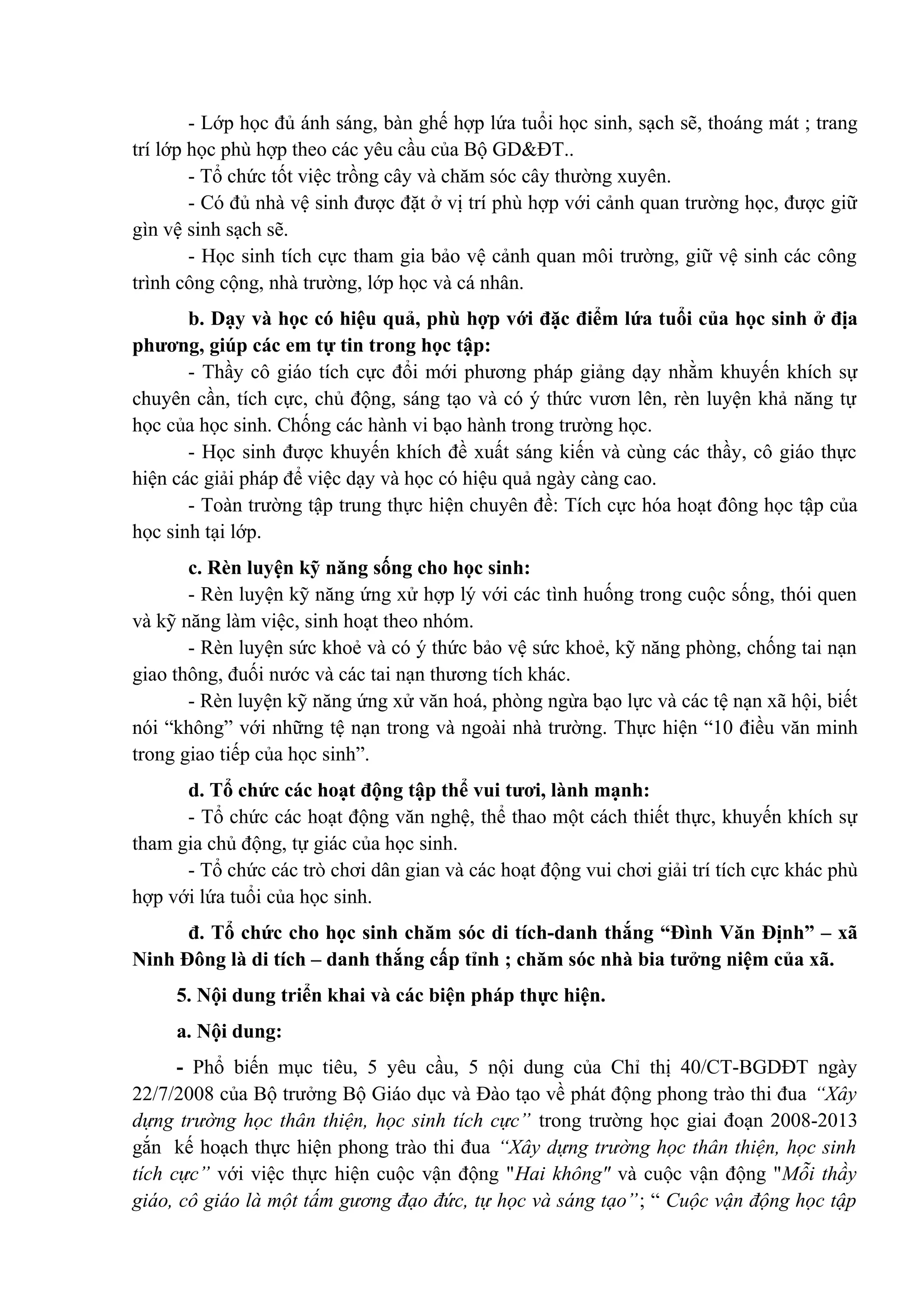 - Lớp học đủ ánh sáng, bàn ghế hợp lứa tuổi học sinh, sạch sẽ, thoáng mát ; trang
trí lớp học phù hợp theo các yêu cầu của Bộ GD&ĐT..
- Tổ chức tốt việc trồng cây và chăm sóc cây thường xuyên.
- Có đủ nhà vệ sinh được đặt ở vị trí phù hợp với cảnh quan trường học, được giữ
gìn vệ sinh sạch sẽ.
- Học sinh tích cực tham gia bảo vệ cảnh quan môi trường, giữ vệ sinh các công
trình công cộng, nhà trường, lớp học và cá nhân.
b. Dạy và học có hiệu quả, phù hợp với đặc điểm lứa tuổi của học sinh ở địa
phương, giúp các em tự tin trong học tập:
- Thầy cô giáo tích cực đổi mới phương pháp giảng dạy nhằm khuyến khích sự
chuyên cần, tích cực, chủ động, sáng tạo và có ý thức vươn lên, rèn luyện khả năng tự
học của học sinh. Chống các hành vi bạo hành trong trường học.
- Học sinh được khuyến khích đề xuất sáng kiến và cùng các thầy, cô giáo thực
hiện các giải pháp để việc dạy và học có hiệu quả ngày càng cao.
- Toàn trường tập trung thực hiện chuyên đề: Tích cực hóa hoạt đông học tập của
học sinh tại lớp.
c. Rèn luyện kỹ năng sống cho học sinh:
- Rèn luyện kỹ năng ứng xử hợp lý với các tình huống trong cuộc sống, thói quen
và kỹ năng làm việc, sinh hoạt theo nhóm.
- Rèn luyện sức khoẻ và có ý thức bảo vệ sức khoẻ, kỹ năng phòng, chống tai nạn
giao thông, đuối nước và các tai nạn thương tích khác.
- Rèn luyện kỹ năng ứng xử văn hoá, phòng ngừa bạo lực và các tệ nạn xã hội, biết
nói “không” với những tệ nạn trong và ngoài nhà trường. Thực hiện “10 điều văn minh
trong giao tiếp của học sinh”.
d. Tổ chức các hoạt động tập thể vui tươi, lành mạnh:
- Tổ chức các hoạt động văn nghệ, thể thao một cách thiết thực, khuyến khích sự
tham gia chủ động, tự giác của học sinh.
- Tổ chức các trò chơi dân gian và các hoạt động vui chơi giải trí tích cực khác phù
hợp với lứa tuổi của học sinh.
đ. Tổ chức cho học sinh chăm sóc di tích-danh thắng “Đình Văn Định” – xã
Ninh Đông là di tích – danh thắng cấp tỉnh ; chăm sóc nhà bia tưởng niệm của xã.
5. Nội dung triển khai và các biện pháp thực hiện.
a. Nội dung:
- Phổ biến mục tiêu, 5 yêu cầu, 5 nội dung của Chỉ thị 40/CT-BGDĐT ngày
22/7/2008 của Bộ trưởng Bộ Giáo dục và Đào tạo về phát động phong trào thi đua “Xây
dựng trường học thân thiện, học sinh tích cực” trong trường học giai đoạn 2008-2013
gắn kế hoạch thực hiện phong trào thi đua “Xây dựng trường học thân thiện, học sinh
tích cực” với việc thực hiện cuộc vận động "Hai không" và cuộc vận động "Mỗi thầy
giáo, cô giáo là một tấm gương đạo đức, tự học và sáng tạo”; “ Cuộc vận động học tập
 