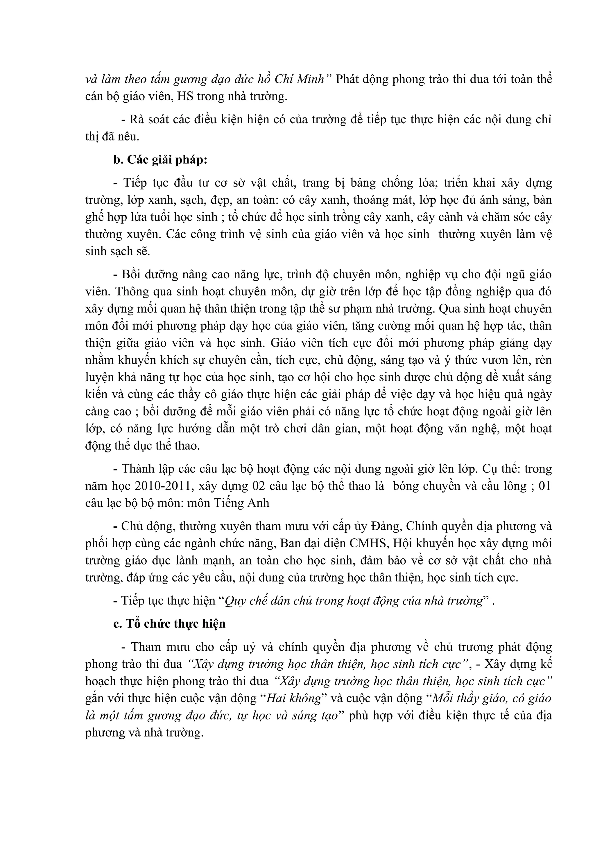 và làm theo tấm gương đạo đức hồ Chí Minh” Phát động phong trào thi đua tới toàn thể
cán bộ giáo viên, HS trong nhà trường.
- Rà soát các điều kiện hiện có của trường để tiếp tục thực hiện các nội dung chỉ
thị đã nêu.
b. Các giải pháp:
- Tiếp tục đầu tư cơ sở vật chất, trang bị bảng chống lóa; triển khai xây dựng
trường, lớp xanh, sạch, đẹp, an toàn: có cây xanh, thoáng mát, lớp học đủ ánh sáng, bàn
ghế hợp lứa tuổi học sinh ; tổ chức để học sinh trồng cây xanh, cây cảnh và chăm sóc cây
thường xuyên. Các công trình vệ sinh của giáo viên và học sinh thường xuyên làm vệ
sinh sạch sẽ.
- Bồi dưỡng nâng cao năng lực, trình độ chuyên môn, nghiệp vụ cho đội ngũ giáo
viên. Thông qua sinh hoạt chuyên môn, dự giờ trên lớp để học tập đồng nghiệp qua đó
xây dựng mối quan hệ thân thiện trong tập thể sư phạm nhà trường. Qua sinh hoạt chuyên
môn đổi mới phương pháp dạy học của giáo viên, tăng cường mối quan hệ hợp tác, thân
thiện giữa giáo viên và học sinh. Giáo viên tích cực đổi mới phương pháp giảng dạy
nhằm khuyến khích sự chuyên cần, tích cực, chủ động, sáng tạo và ý thức vươn lên, rèn
luyện khả năng tự học của học sinh, tạo cơ hội cho học sinh được chủ động đề xuất sáng
kiến và cùng các thầy cô giáo thực hiện các giải pháp để việc dạy và học hiệu quả ngày
càng cao ; bồi dưỡng để mỗi giáo viên phải có năng lực tổ chức hoạt động ngoài giờ lên
lớp, có năng lực hướng dẫn một trò chơi dân gian, một hoạt động văn nghệ, một hoạt
động thể dục thể thao.
- Thành lập các câu lạc bộ hoạt động các nội dung ngoài giờ lên lớp. Cụ thể: trong
năm học 2010-2011, xây dựng 02 câu lạc bộ thể thao là bóng chuyền và cầu lông ; 01
câu lạc bộ bộ môn: môn Tiếng Anh
- Chủ động, thường xuyên tham mưu với cấp ủy Đảng, Chính quyền địa phương và
phối hợp cùng các ngành chức năng, Ban đại diện CMHS, Hội khuyến học xây dựng môi
trường giáo dục lành mạnh, an toàn cho học sinh, đảm bảo về cơ sở vật chất cho nhà
trường, đáp ứng các yêu cầu, nội dung của trường học thân thiện, học sinh tích cực.
- Tiếp tục thực hiện “Quy chế dân chủ trong hoạt động của nhà trường” .
c. Tổ chức thực hiện
- Tham mưu cho cấp uỷ và chính quyền địa phương về chủ trương phát động
phong trào thi đua “Xây dựng trường học thân thiện, học sinh tích cực”, - Xây dựng kế
hoạch thực hiện phong trào thi đua “Xây dựng trường học thân thiện, học sinh tích cực”
gắn với thực hiện cuộc vận động “Hai không” và cuộc vận động “Mỗi thầy giáo, cô giáo
là một tấm gương đạo đức, tự học và sáng tạo” phù hợp với điều kiện thực tế của địa
phương và nhà trường.
 