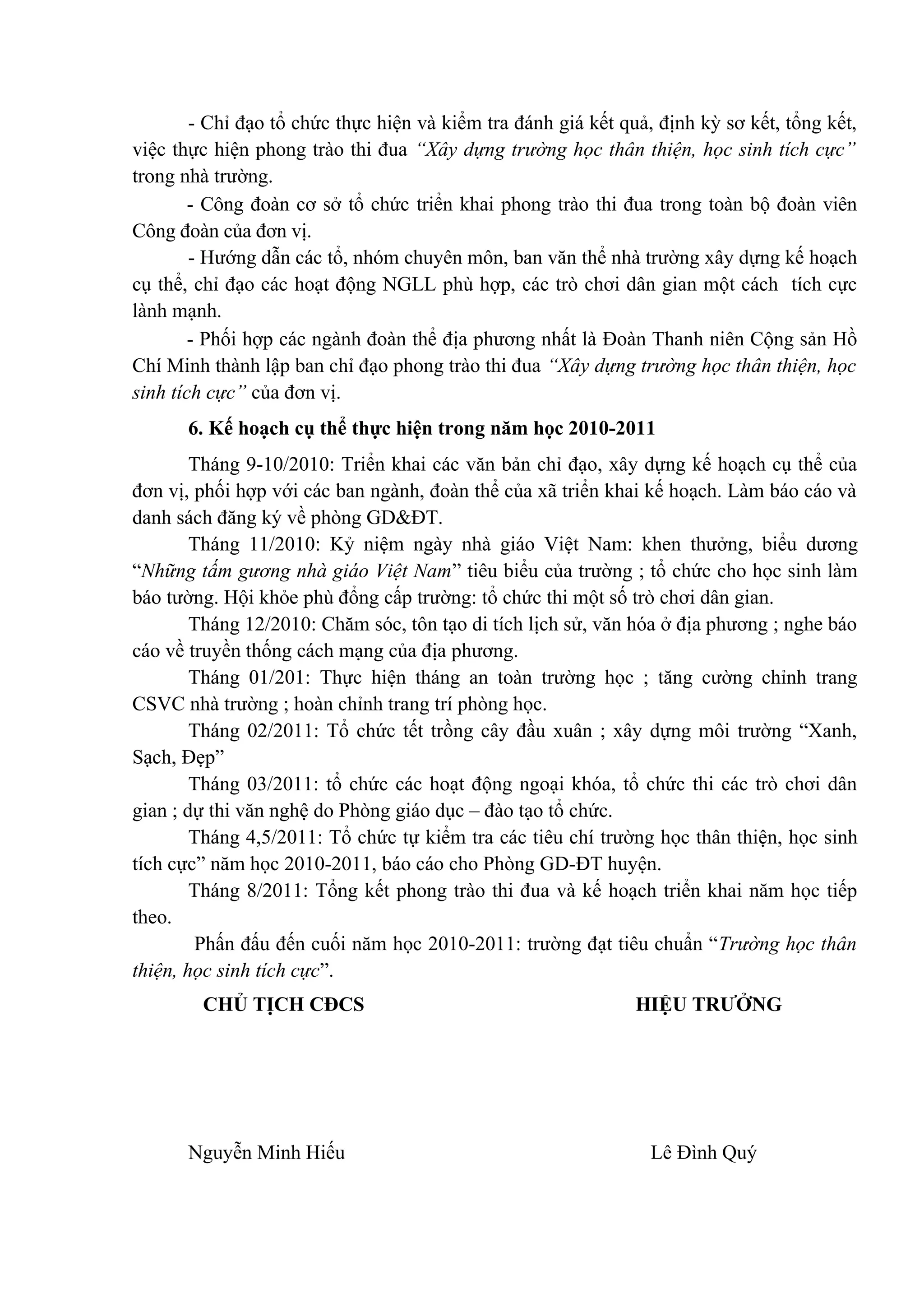 - Chỉ đạo tổ chức thực hiện và kiểm tra đánh giá kết quả, định kỳ sơ kết, tổng kết,
việc thực hiện phong trào thi đua “Xây dựng trường học thân thiện, học sinh tích cực”
trong nhà trường.
- Công đoàn cơ sở tổ chức triển khai phong trào thi đua trong toàn bộ đoàn viên
Công đoàn của đơn vị.
- Hướng dẫn các tổ, nhóm chuyên môn, ban văn thể nhà trường xây dựng kế hoạch
cụ thể, chỉ đạo các hoạt động NGLL phù hợp, các trò chơi dân gian một cách tích cực
lành mạnh.
- Phối hợp các ngành đoàn thể địa phương nhất là Đoàn Thanh niên Cộng sản Hồ
Chí Minh thành lập ban chỉ đạo phong trào thi đua “Xây dựng trường học thân thiện, học
sinh tích cực” của đơn vị.
6. Kế hoạch cụ thể thực hiện trong năm học 2010-2011
Tháng 9-10/2010: Triển khai các văn bản chỉ đạo, xây dựng kế hoạch cụ thể của
đơn vị, phối hợp với các ban ngành, đoàn thể của xã triển khai kế hoạch. Làm báo cáo và
danh sách đăng ký về phòng GD&ĐT.
Tháng 11/2010: Kỷ niệm ngày nhà giáo Việt Nam: khen thưởng, biểu dương
“Những tấm gương nhà giáo Việt Nam” tiêu biểu của trường ; tổ chức cho học sinh làm
báo tường. Hội khỏe phù đổng cấp trường: tổ chức thi một số trò chơi dân gian.
Tháng 12/2010: Chăm sóc, tôn tạo di tích lịch sử, văn hóa ở địa phương ; nghe báo
cáo về truyền thống cách mạng của địa phương.
Tháng 01/201: Thực hiện tháng an toàn trường học ; tăng cường chỉnh trang
CSVC nhà trường ; hoàn chỉnh trang trí phòng học.
Tháng 02/2011: Tổ chức tết trồng cây đầu xuân ; xây dựng môi trường “Xanh,
Sạch, Đẹp”
Tháng 03/2011: tổ chức các hoạt động ngoại khóa, tổ chức thi các trò chơi dân
gian ; dự thi văn nghệ do Phòng giáo dục – đào tạo tổ chức.
Tháng 4,5/2011: Tổ chức tự kiểm tra các tiêu chí trường học thân thiện, học sinh
tích cực” năm học 2010-2011, báo cáo cho Phòng GD-ĐT huyện.
Tháng 8/2011: Tổng kết phong trào thi đua và kế hoạch triển khai năm học tiếp
theo.
Phấn đấu đến cuối năm học 2010-2011: trường đạt tiêu chuẩn “Trường học thân
thiện, học sinh tích cực”.
CHỦ TỊCH CĐCS HIỆU TRƯỞNG
Nguyễn Minh Hiếu Lê Đình Quý
 