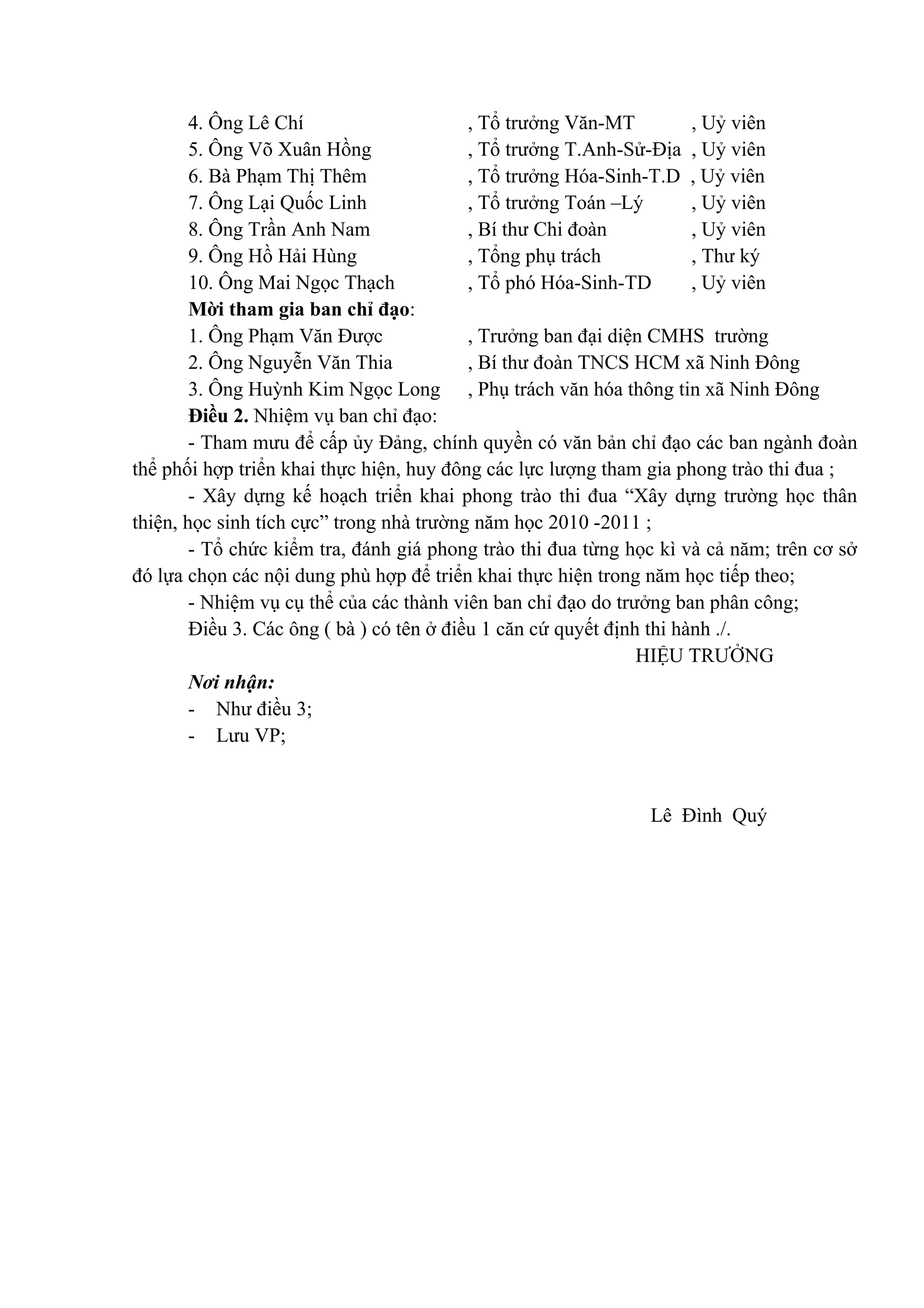 4. Ông Lê Chí , Tổ trưởng Văn-MT , Uỷ viên
5. Ông Võ Xuân Hồng , Tổ trưởng T.Anh-Sử-Địa , Uỷ viên
6. Bà Phạm Thị Thêm , Tổ trưởng Hóa-Sinh-T.D , Uỷ viên
7. Ông Lại Quốc Linh , Tổ trưởng Toán –Lý , Uỷ viên
8. Ông Trần Anh Nam , Bí thư Chi đoàn , Uỷ viên
9. Ông Hồ Hải Hùng , Tổng phụ trách , Thư ký
10. Ông Mai Ngọc Thạch , Tổ phó Hóa-Sinh-TD , Uỷ viên
Mời tham gia ban chỉ đạo:
1. Ông Phạm Văn Được , Trưởng ban đại diện CMHS trường
2. Ông Nguyễn Văn Thia , Bí thư đoàn TNCS HCM xã Ninh Đông
3. Ông Huỳnh Kim Ngọc Long , Phụ trách văn hóa thông tin xã Ninh Đông
Điều 2. Nhiệm vụ ban chỉ đạo:
- Tham mưu để cấp ủy Đảng, chính quyền có văn bản chỉ đạo các ban ngành đoàn
thể phối hợp triển khai thực hiện, huy đông các lực lượng tham gia phong trào thi đua ;
- Xây dựng kế hoạch triển khai phong trào thi đua “Xây dựng trường học thân
thiện, học sinh tích cực” trong nhà trường năm học 2010 -2011 ;
- Tổ chức kiểm tra, đánh giá phong trào thi đua từng học kì và cả năm; trên cơ sở
đó lựa chọn các nội dung phù hợp để triển khai thực hiện trong năm học tiếp theo;
- Nhiệm vụ cụ thể của các thành viên ban chỉ đạo do trưởng ban phân công;
Điều 3. Các ông ( bà ) có tên ở điều 1 căn cứ quyết định thi hành ./.
HIỆU TRƯỞNG
Nơi nhận:
- Như điều 3;
- Lưu VP;
Lê Đình Quý
 