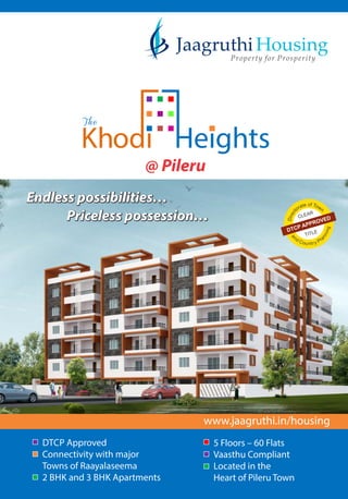 Endless possibilities
Priceless possession
Endless possibilities
Priceless possession
www.jaagruthi.in/housing
DTCP Approved
Connectivity with major
Towns of Raayalaseema
2 BHK and 3 BHK Apartments
5 Floors 60 Flats
Vaasthu Compliant
Located in the
Heart of Pileru Town
Housing
Property for Prosperity
tea o
r
f
ot
T
c
o
e
w
ri
n
D
CLEAR
TITLEDTCP APPROVED
@ Pileru
 