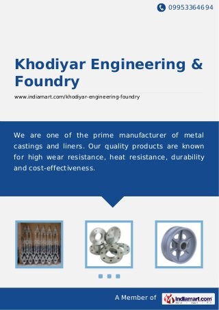 09953364694
A Member of
Khodiyar Engineering &
Foundry
www.indiamart.com/khodiyar-engineering-foundry
We are one of the prime manufacturer of metal
castings and liners. Our quality products are known
for high wear resistance, heat resistance, durability
and cost-effectiveness.
 